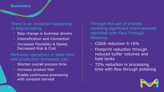 Summary
Through the use of process
modeling significant improvements
identified with Flow Through
Polishing:
• COGS reduction 5-10%
• Footprint reduction through
reduced buffer volumes and
hold tanks
• 72% reduction in processing
time with flow through polishing
There is an evolution happening
in bioprocessing
• Step change in business drivers
• Intensification and Connection
• Increased Flexibility & Speed,
Decreased Risk & Cost
Perfusion operations in seed train
and production bioreactor can:
• Shorten overall process time
• Increase product titer
• Enable continuous processing
with constant harvest
42
 