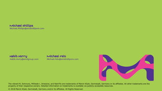 Michael.Felo@emdmillipore.comHabib.Horry@emdgroup.com
Michael.Phillips@emdmillipore.com
Michael FeloHabib Horry
Michael Phillips
The vibrant M, Eshmuno, Millistak+, Viresolve, and NatriFlo are trademarks of Merck KGaA, Darmstadt, Germany or its affiliates. All other trademarks are the
property of their respective owners. Detailed information on trademarks is available via publicly accessible resources.
© 2018 Merck KGaA, Darmstadt, Germany and/or its affiliates. All Rights Reserved.
 