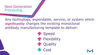 8
Any technology, expendable, service, or system which
significantly changes the existing monoclonal
antibody manufacturing template to deliver:
Speed
Flexibility
Quality
Cost
Next Generation
Processing
 