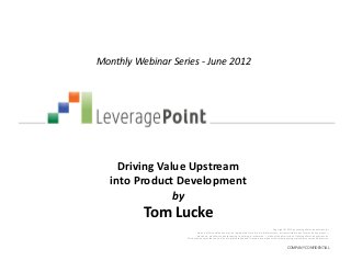 Monthly Webinar Series - June 2012




     Driving Value Upstream
   into Product Development
                by
          Tom Lucke
                                                                                                    Copyright © 2012 by LeveragePoint Innovations Inc.
                             No part of this publication may be reproduced, stored in a retrieval system, or transmitted in any form or by any means —
                            electronic, mechanical, photocopying, recording, or otherwise — without the permission of LeveragePoint Innovations Inc.
                    This document provides an outline of a presentation and is incomplete without the accompanying oral commentary and discussion.


                                                                                                               COMPANY CONFIDENTIAL
 