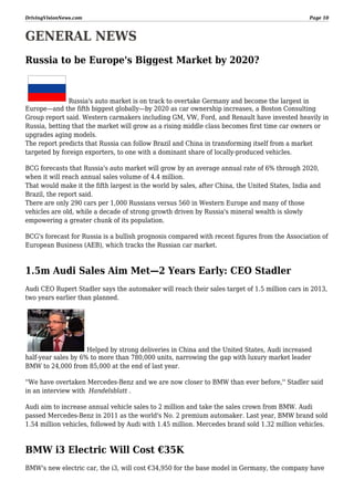DrivingVisionNews.com

Page 10

GENERAL NEWS
Russia to be Europe's Biggest Market by 2020?

Russia's auto market is on track to overtake Germany and become the largest in
Europe—and the fifth biggest globally—by 2020 as car ownership increases, a Boston Consulting
Group report said. Western carmakers including GM, VW, Ford, and Renault have invested heavily in
Russia, betting that the market will grow as a rising middle class becomes first time car owners or
upgrades aging models.
The report predicts that Russia can follow Brazil and China in transforming itself from a market
targeted by foreign exporters, to one with a dominant share of locally-produced vehicles.
BCG forecasts that Russia's auto market will grow by an average annual rate of 6% through 2020,
when it will reach annual sales volume of 4.4 million.
That would make it the fifth largest in the world by sales, after China, the United States, India and
Brazil, the report said.
There are only 290 cars per 1,000 Russians versus 560 in Western Europe and many of those
vehicles are old, while a decade of strong growth driven by Russia's mineral wealth is slowly
empowering a greater chunk of its population.
BCG's forecast for Russia is a bullish prognosis compared with recent figures from the Association of
European Business (AEB), which tracks the Russian car market.

1.5m Audi Sales Aim Met—2 Years Early: CEO Stadler
Audi CEO Rupert Stadler says the automaker will reach their sales target of 1.5 million cars in 2013,
two years earlier than planned.

Helped by strong deliveries in China and the United States, Audi increased
half-year sales by 6% to more than 780,000 units, narrowing the gap with luxury market leader
BMW to 24,000 from 85,000 at the end of last year.
''We have overtaken Mercedes-Benz and we are now closer to BMW than ever before,'' Stadler said
in an interview with Handelsblatt .
Audi aim to increase annual vehicle sales to 2 million and take the sales crown from BMW. Audi
passed Mercedes-Benz in 2011 as the world's No. 2 premium automaker. Last year, BMW brand sold
1.54 million vehicles, followed by Audi with 1.45 million. Mercedes brand sold 1.32 million vehicles.

BMW i3 Electric Will Cost €35K
BMW's new electric car, the i3, will cost €34,950 for the base model in Germany, the company have

 
