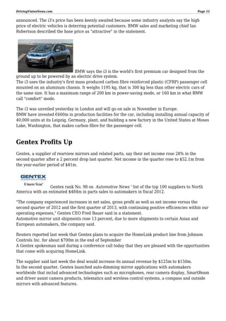 DrivingVisionNews.com

Page 11

announced. The i3's price has been keenly awaited because some industry analysts say the high
price of electric vehicles is deterring potential customers. BMW sales and marketing chief Ian
Robertson described the base price as "attractive" in the statement.

BMW says the i3 is the world's first premium car designed from the
ground up to be powered by an electric drive system.
The i3 uses the industry's first mass produced carbon fibre reinforced plastic (CFRP) passenger cell
mounted on an aluminum chassis. It weighs 1195 kg, that is 300 kg less than other electric cars of
the same size. It has a maximum range of 200 km in power-saving mode, or 160 km in what BMW
call "comfort" mode.
The i3 was unveiled yesterday in London and will go on sale in November in Europe.
BMW have invested €600m in production facilities for the car, including installing annual capacity of
40,000 units at its Leipzig, Germany, plant, and building a new factory in the United States at Moses
Lake, Washington, that makes carbon fibre for the passenger cell.

Gentex Profits Up
Gentex, a supplier of rearview mirrors and related parts, say their net income rose 28% in the
second quarter after a 2 percent drop last quarter. Net income in the quarter rose to $52.1m from
the year-earlier period of $41m.

Gentex rank No. 98 on Automotive News ' list of the top 100 suppliers to North
America with an estimated $484m in parts sales to automakers in fiscal 2012.
"The company experienced increases in net sales, gross profit as well as net income versus the
second quarter of 2012 and the first quarter of 2013, with continuing positive efficiencies within our
operating expenses," Gentex CEO Fred Bauer said in a statement.
Automotive mirror unit shipments rose 13 percent, due to more shipments to certain Asian and
European automakers, the company said.
Reuters reported last week that Gentex plans to acquire the HomeLink product line from Johnson
Controls Inc. for about $700m in the end of September
A Gentex spokesman said during a conference call today that they are pleased with the opportunities
that come with acquiring HomeLink.
The supplier said last week the deal would increase its annual revenue by $125m to $150m.
In the second quarter, Gentex launched auto-dimming mirror applications with automakers
worldwide that includ advanced technologies such as microphones, rear camera display, SmartBeam
and driver assist camera products, telematics and wireless control systems, a compass and outside
mirrors with advanced features.

 