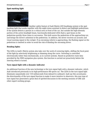 DrivingVisionNews.com

Page 3

Spot marking light

Another safety feature of Audi Matrix LED headlamp system is the spot
marking light that works together with the night-vision assistant to detect and highlight pedestrians.
If the system detects a person in a critical area in front of the car, but outside the high-intensity
portion of the active headlight beam, functionally-dedicated LEDs flash a spot beam on the
pedestrian quickly three times in succession. This both warns the pedestrian of the approaching car,
and brings the driver's attention to the pedestrian. In addition, the driver receives an acoustic and
visual warning signal in the cockpit. If an oncoming vehicle is approaching, the flashing signal on the
pedestrian is omitted in order to avoid the risk of blinding the oncoming driver.
Bending lights
The LEDs in Audi's Matrix system also take over the work of cornering lights, shifting the focal point
of the light by selectively brightening or dimming along the curve. Swiveling is controlled
electronically rather than mechanically, as in current systems. Based on predictive route data
provided by the MMI navigation plus system, this function is carried out proactively before the
steering wheel is turned.
Turn signal light with a dynamic indicator
An additional function of the new technology is the turn signal light with a dynamic indicator, which
Audi introduced previously in its high-performance R8 sports car. The LEDs in the turn signal light
illuminate sequentially over 150 milliseconds from inboard to outboard. Audi say this accentuates
the directionality of the turn signal function to make it more intuitive to observers; this new type of
turn signal has generated a great deal of spirited discussion in the meeting sessions of GRE and
other expert working groups.

 