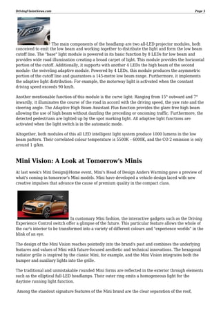 DrivingVisionNews.com

Page 5

The main components of the headlamp are two all-LED projector modules, both
conceived to emit the low beam and working together to distribute the light and form the low beam
cutoff line. The "base" light module is powered in its basic function by 8 LEDs for low beam and
provides wide road illumination creating a broad carpet of light. This module provides the horizontal
portion of the cutoff. Additionally, it supports with another 4 LEDs the high beam of the second
module: the swiveling adaptive module. Powered by 4 LEDs, this module produces the asymmetric
portion of the cutoff line and guarantees a 145-metre low beam range. Furthermore, it implements
the adaptive light distribution: For example, the motorway light is activated when the constant
driving speed exceeds 90 km/h.
Another mentionable function of this module is the curve light: Ranging from 15° outward and 7°
inwardly, it illuminates the course of the road in accord with the driving speed, the yaw rate and the
steering angle. The Adaptive High Beam Assistant Plus function provides the glare free high beam
allowing the use of high beam without dazzling the preceding or oncoming traffic. Furthermore, the
detected pedestrians are lighted up by the spot marking light. All adaptive light functions are
activated when the light switch is in the automatic mode.
Altogether, both modules of this all LED intelligent light system produce 1000 lumens in the low
beam pattern. Their correlated colour temperature is 5500K – 6000K, and the CO 2 emission is only
around 1 g/km.

Mini Vision: A Look at Tomorrow's Minis
At last week's Mini Design@Home event, Mini's Head of Design Anders Warming gave a preview of
what's coming in tomorrow's Mini models. Mini have developed a vehicle design laced with new
creative impulses that advance the cause of premium quality in the compact class.

In customary Mini fashion, the interactive gadgets such as the Driving
Experience Control switch offer a glimpse of the future. This particular feature allows the whole of
the car's interior to be transformed into a variety of different colours and "experience worlds" in the
blink of an eye.
The design of the Mini Vision reaches pointedly into the brand's past and combines the underlying
features and values of Mini with future-focused aesthetic and technical innovations. The hexagonal
radiator grille is inspired by the classic Mini, for example, and the Mini Vision integrates both the
bumper and auxiliary lights into the grille.
The traditional and unmistakable rounded Mini forms are reflected in the exterior through elements
such as the elliptical full-LED headlamps. Their outer ring emits a homogeneous light for the
daytime running light function.
Among the standout signature features of the Mini brand are the clear separation of the roof,

 