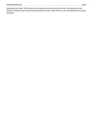 DrivingVisionNews.com

Page 6

glasshouse and body. The chrome strip wrapped around the top of the body, the distinctive side
indicator element and the black band framing the lower edge of the car are all hallmark Mini styling
elements.

 