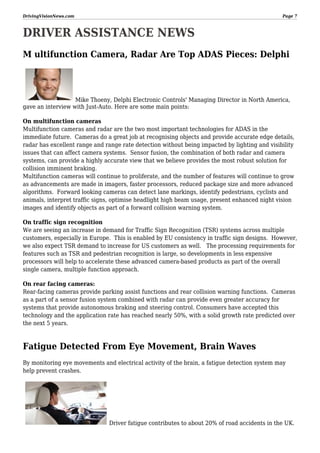 DrivingVisionNews.com

Page 7

DRIVER ASSISTANCE NEWS
M ultifunction Camera, Radar Are Top ADAS Pieces: Delphi

Mike Thoeny, Delphi Electronic Controls' Managing Director in North America,
gave an interview with Just-Auto. Here are some main points:
On multifunction cameras
Multifunction cameras and radar are the two most important technologies for ADAS in the
immediate future. Cameras do a great job at recognising objects and provide accurate edge details,
radar has excellent range and range rate detection without being impacted by lighting and visibility
issues that can affect camera systems. Sensor fusion, the combination of both radar and camera
systems, can provide a highly accurate view that we believe provides the most robust solution for
collision imminent braking.
Multifunction cameras will continue to proliferate, and the number of features will continue to grow
as advancements are made in imagers, faster processors, reduced package size and more advanced
algorithms. Forward looking cameras can detect lane markings, identify pedestrians, cyclists and
animals, interpret traffic signs, optimise headlight high beam usage, present enhanced night vision
images and identify objects as part of a forward collision warning system.
On traffic sign recognition
We are seeing an increase in demand for Traffic Sign Recognition (TSR) systems across multiple
customers, especially in Europe. This is enabled by EU consistency in traffic sign designs. However,
we also expect TSR demand to increase for US customers as well. The processing requirements for
features such as TSR and pedestrian recognition is large, so developments in less expensive
processors will help to accelerate these advanced camera-based products as part of the overall
single camera, multiple function approach.
On rear facing cameras:
Rear-facing cameras provide parking assist functions and rear collision warning functions. Cameras
as a part of a sensor fusion system combined with radar can provide even greater accuracy for
systems that provide autonomous braking and steering control. Consumers have accepted this
technology and the application rate has reached nearly 50%, with a solid growth rate predicted over
the next 5 years.

Fatigue Detected From Eye Movement, Brain Waves
By monitoring eye movements and electrical activity of the brain, a fatigue detection system may
help prevent crashes.

Driver fatigue contributes to about 20% of road accidents in the UK.

 