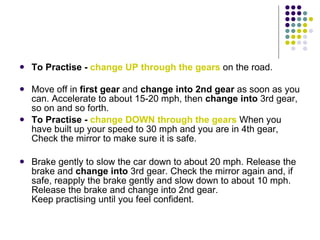 <ul><li>To Practise -  change UP through the gears  on the road. </li></ul><ul><li>Move off in  first gear  and  change in...