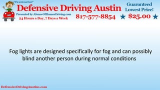 Fog lights are designed specifically for fog and can possibly
blind another person during normal conditions
 