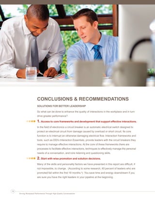 CONCLUSIONS & RECOMMENDATIONS
SOLUTIONS FOR BETTER LEADERSHIP
So what can be done to enhance the quality of interactions in the workplace and in turn
drive greater performance?
1. Access to core frameworks and development that support effective interactions.
In the field of electronics a circuit breaker is an automatic electrical switch designed to
protect an electrical circuit from damage caused by overload or short circuit. Its core
function is to interrupt an otherwise damaging electrical flow. Interaction frameworks and
tools, such as DDI’s Interaction Essentials, provide leaders with the circuit breakers they
require to manage effective interactions. At the core of these frameworks there are
processes to facilitate effective interactions, techniques to effectively manage the personal
needs of a conversation, and core listening and questioning skills.
2. Start with wise promotion and solution decisions.
Many of the skills and personality factors we have presented in this report are difficult, if
not impossible, to change. (According to some research, 40 percent of leaders who are
promoted fail within the first 18 months.4) You save time and energy downstream if you
are sure you have the right leaders in your pipeline at the beginning.
14
Driving Workplace Performance Through High-Quality Conversations
Ldtr1_DrivingWorkplaceProductivity_Layout 1 5/14/2013 11:58 AM Page 14
 