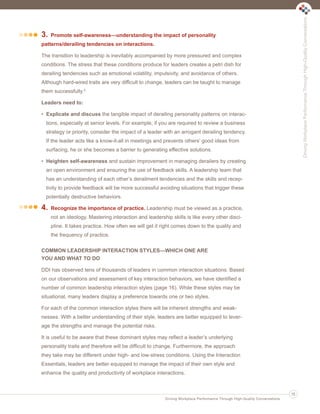 3. Promote self-awareness—understanding the impact of personality
patterns/derailing tendencies on interactions.
The transition to leadership is inevitably accompanied by more pressured and complex
conditions. The stress that these conditions produce for leaders creates a petri dish for
derailing tendencies such as emotional volatility, impulsivity, and avoidance of others.
Although hard-wired traits are very difficult to change, leaders can be taught to manage
them successfully.5
Leaders need to:
• Explicate and discuss the tangible impact of derailing personality patterns on interac-
tions, especially at senior levels. For example, if you are required to review a business
strategy or priority, consider the impact of a leader with an arrogant derailing tendency.
If the leader acts like a know-it-all in meetings and prevents others’ good ideas from
surfacing, he or she becomes a barrier to generating effective solutions.
• Heighten self-awareness and sustain improvement in managing derailers by creating
an open environment and ensuring the use of feedback skills. A leadership team that
has an understanding of each other’s derailment tendencies and the skills and recep-
tivity to provide feedback will be more successful avoiding situations that trigger these
potentially destructive behaviors.
4. Recognize the importance of practice. Leadership must be viewed as a practice,
not an ideology. Mastering interaction and leadership skills is like every other disci-
pline. It takes practice. How often we will get it right comes down to the quality and
the frequency of practice.
COMMON LEADERSHIP INTERACTION STYLES—WHICH ONE ARE
YOU AND WHAT TO DO
DDI has observed tens of thousands of leaders in common interaction situations. Based
on our observations and assessment of key interaction behaviors, we have identified a
number of common leadership interaction styles (page 16). While these styles may be
situational, many leaders display a preference towards one or two styles.
For each of the common interaction styles there will be inherent strengths and weak-
nesses. With a better understanding of their style, leaders are better equipped to lever-
age the strengths and manage the potential risks.
It is useful to be aware that these dominant styles may reflect a leader’s underlying
personality traits and therefore will be difficult to change. Furthermore, the approach
they take may be different under high- and low-stress conditions. Using the Interaction
Essentials, leaders are better equipped to manage the impact of their own style and
enhance the quality and productivity of workplace interactions.
DrivingWorkplacePerformanceThroughHigh-QualityConversations
Driving Workplace Performance Through High-Quality Conversations
15
Ldtr1_DrivingWorkplaceProductivity_Layout 1 5/14/2013 11:58 AM Page 15
 