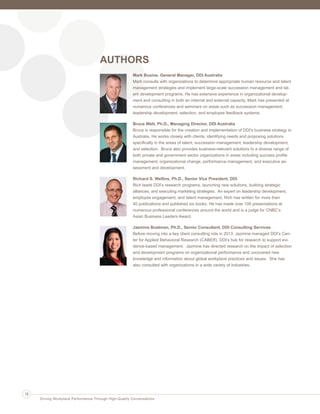 AUTHORS
Mark Busine, General Manager, DDI Australia
Mark consults with organizations to determine appropriate human resource and talent
management strategies and implement large-scale succession management and tal-
ent development programs. He has extensive experience in organizational develop-
ment and consulting in both an internal and external capacity. Mark has presented at
numerous conferences and seminars on areas such as succession management,
leadership development, selection, and employee feedback systems.
Bruce Watt, Ph.D., Managing Director, DDI Australia
Bruce is responsible for the creation and implementation of DDI’s business strategy in
Australia. He works closely with clients, identifying needs and proposing solutions
specifically in the areas of talent, succession management, leadership development,
and selection. Bruce also provides business-relevant solutions to a diverse range of
both private and government sector organizations in areas including success profile
management, organizational change, performance management, and executive as-
sessment and development.
Richard S. Wellins, Ph.D., Senior Vice President, DDI
Rich leads DDI’s research programs, launching new solutions, building strategic
alliances, and executing marketing strategies. An expert on leadership development,
employee engagement, and talent management, Rich has written for more than
40 publications and published six books. He has made over 100 presentations at
numerous professional conferences around the world and is a judge for CNBC’s
Asian Business Leaders Award.
Jazmine Boatman, Ph.D., Senior Consultant, DDI Consulting Services
Before moving into a key client consulting role in 2013, Jazmine managed DDI’s Cen-
ter for Applied Behavioral Research (CABER), DDI’s hub for research to support evi-
dence-based management. Jazmine has directed research on the impact of selection
and development programs on organizational performance and uncovered new
knowledge and information about global workplace practices and issues. She has
also consulted with organizations in a wide variety of industries.
18
Driving Workplace Performance Through High-Quality Conversations
Ldtr1_DrivingWorkplaceProductivity_Layout 1 5/14/2013 11:58 AM Page 18
 
