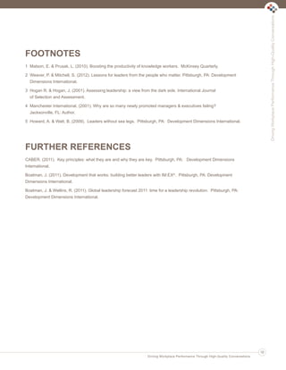 FOOTNOTES
1 Matson, E. & Prusak, L. (2010). Boosting the productivity of knowledge workers. McKinsey Quarterly.
2 Weaver, P. & Mitchell, S. (2012). Lessons for leaders from the people who matter. Pittsburgh, PA: Development
Dimensions International.
3 Hogan R. & Hogan, J. (2001). Assessing leadership: a view from the dark side. International Journal
of Selection and Assessment.
4 Manchester International. (2001). Why are so many newly promoted managers & executives failing?
Jacksonville, FL: Author.
5 Howard, A. & Watt, B. (2009). Leaders without sea legs. Pittsburgh, PA: Development Dimensions International.
FURTHER REFERENCES
CABER. (2011). Key principles: what they are and why they are key. Pittsburgh, PA: Development Dimensions
International.
Boatman, J. (2011). Development that works: building better leaders with IM:EX®. Pittsburgh, PA: Development
Dimensions International.
Boatman, J. & Wellins, R. (2011). Global leadership forecast 2011: time for a leadership revolution. Pittsburgh, PA:
Development Dimensions International.
DrivingWorkplacePerformanceThroughHigh-QualityConversations
Driving Workplace Performance Through High-Quality Conversations
19
Ldtr1_DrivingWorkplaceProductivity_Layout 1 5/14/2013 11:58 AM Page 19
 