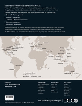 ^Detroit
Montreal+
Pittsburgh+
Atlanta+
Monterrey+
Mexico City+
Lima
+Dallas
+Santiago
+London
+Paris
Mumbai
+Kuala Lumpur
+Shanghai
+Beijing
Tokyo+
Manila+
Johannesburg+
Singapore+
Taipei ^^Hong Kong
^Bangkok
+Jakarta
+Melbourne +Auckland
Sydney +
Seoul
Düsseldorf +
Poznań
Moscow
Istanbul
Kuwait City*
+San Francisco
+Chicago
Toronto+
New York City ^
^São Paulo
^ = Acceleration Center
* = Training Center
+= Training & Acceleration Center
The Talent Management Expert
CONTACT US
EMAIL: INFO@DDIWORLD.COM
WWW.DDIWORLD.COM
THE AMERICAS
WORLD HEADQUARTERS
PITTSBURGH
412.257.0600
MEXICO CITY
52.55.1253.9000
TORONTO
416.644.8370
EUROPE/AFRICA
DÜSSELDORF
49.2159.91680
LONDON
44.1753.616000
PARIS
33.1.41.96.86.86
ASIA/PACIFIC
MUMBAI
91.22.61911100
SHANGHAI
86.21.6113.2525
SINGAPORE
65.6226.5335
SYDNEY
612.9466.0300
© Development Dimensions International, Inc., MMXIII. All rights reserved.
ABOUT DEVELOPMENT DIMENSIONS INTERNATIONAL:
For over 40 years, DDI has helped the most successful companies around the world close
the gap between where their businesses need to go and the talent required to take them there.
Our areas of expertise span every level, from individual contributors to the executive suite:
• Success Profile Management
• Selection & Assessment
• Leadership & Workforce Development
• Succession Management
• Performance Management
DDI’s comprehensive, yet practical approach to talent management starts by ensuring a close connection
of our solutions to your business strategies, and ends only when we produce the results you require.
You’ll find that DDI is an essential partner wherever you are on your journey to building extraordinary talent.
MKTLDTR1-0513MA
*L4IH*
L4IH
Ldtr1_DrivingWorkplaceProductivity_Layout 1 5/14/2013 11:58 AM Page 20
 