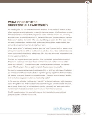 Driving Workplace Performance Through High-Quality Conversations
DrivingWorkplacePerformanceThroughHigh-QualityConversations
WHAT CONSTITUTES
SUCCESSFUL LEADERSHIP?
For over 40 years, DDI has conducted hundreds of studies. In one manner or another, all of our
efforts have been aimed at addressing the same fundamental question: What constitutes success-
ful leadership? We’ve learned which competencies predict leadership success and, conversely,
which personality facets inhibit performance. We’ve also pinpointed the new challenges that loom
for tomorrow’s leaders. And what is it that we’ve found that good leaders do? They foster innova-
tion, keep customer needs front and center, develop long-term strategies, make countless deci-
sions, and, perhaps most important, develop future talent.
These are the “whats” of leadership, but what about the “hows”? Across all of our research, one
primary theme stands out: Little of what leaders do gets done alone. Great leadership depends
largely on dozens of conversations leaders have every day—with employees, shareholders, cus-
tomers, suppliers, and others.
From this fact emerges a more basic question: What then leads to successful conversations?
The answer, we believe, lies in a set of core leadership behaviors we have come to call the
Interaction EssentialsSM. When leaders engage in these behaviors consistently, their success
soars. When they ignore them, or apply them poorly, they can expect to quickly fail.
Our insights are supported by research published in 2010 by McKinsey & Company. The McKin-
sey authors contend that successful efforts to exploit the growing importance of interactions has
the potential to generate durable competitive advantage. They aptly label the ability of workers,
at all levels, to leverage conversations as “relationship capital.”1
In this report, we will define the Interaction EssentialsSM and show how leaders build relationship
capital through their use. And, based on real assessment analytics across thousands of leaders,
we will deliver a report card on how leaders are doing in this respect. We will end with recom-
mendations on what leaders can do to build the value of their relationship capital.
The QR codes throughout this report will link you to short videos that provide additional
perspective on the content of our research.
3
Scan the QR code to view a
video overview of this study
Ldtr1_DrivingWorkplaceProductivity_Layout 1 5/14/2013 11:58 AM Page 3
 