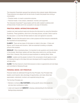 The Interaction Essentials represent key behaviors that underpin leader effectiveness.
These behaviors are aligned with the two kinds of needs that people have during a
conversation:
• Practical needs—to reach a productive outcome.
• Personal needs—to be valued, understood, involved, and supported.
The Interaction EssentialsSM equip leaders with the skills needed to address both
of these kinds of needs and to be successful in any type of interaction.
PRACTICAL NEEDS—INTERACTION GUIDELINES
Leaders can meet practical needs and structure the discussion by using five Interaction
Guidelines. These guidelines, which form a five-step process, provide a direct route for
the discussion—a route that will take leaders to clear and agreed-to outcomes.
OPEN: Ensures that discussions have a clear purpose and that everyone understands
the importance of accomplishing it.
CLARIFY: There are two types of information to collect in this step—1) facts and
figures, and 2) issues and concerns. Both are essential to building a complete
picture of the situation.
DEVELOP: When developing ideas, it is important to ask questions and include others
in the process. Most likely, leaders will have ideas about what to do, and they should
share them. However, they should put equal emphasis on seeking others’ ideas.
AGREE: Leaders and the people involved in the conversation should agree on a plan
for following through on the ideas that were developed and for supporting those who
will take action.
CLOSE: The final chance to check that everyone is clear on agreements and next steps
and committed to following through.
PERSONAL NEEDS—KEY PRINCIPLES
Personal needs are addressed through the Key Principles. Key Principles help
leaders avoid hazards, take advantage of opportunities, and make others feel
appreciated, understood, involved, and supported along the way.
The five Key Principles are:
• Maintain or enhance SELF-ESTEEM by being specific about what people do
and why their contributions matter;
• Listen and respond with EMPATHY, showing understanding for the facts and
feelings being expressed;
Driving Workplace Performance Through High-Quality Conversations
DrivingWorkplacePerformanceThroughHigh-QualityConversations
5
Ldtr1_DrivingWorkplaceProductivity_Layout 1 5/14/2013 11:58 AM Page 5
 