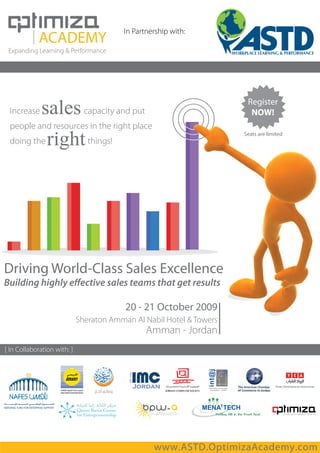 In Partnership with:

 Expanding Learning & Performance




                                                                       Register
 Increase                      capacity and put                         NOW!
 people and resources in the right place
                                                                      Seats are limited
 doing the                      things!




Driving World-Class Sales Excellence
Building highly e ective sales teams that get results

                                          20 - 21 October 2009
                             Sheraton Amman Al Nabil Hotel & Towers
                                                  Amman - Jordan
[ In Collaboration with: ]




                                                   www.ASTD.OptimizaAcademy.com
 
