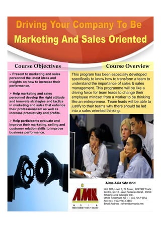 Course Objectives                                       Course Overview
  Present to marketing and sales       This program has been especially developed
personnel the latest ideas and         specifically to know how to transform a team to
insights on how to increase their
                                       understand the importance of sales & sales
performance.
                                       management. This programme will be like a
   Help marketing and sales            driving force for team leads to change their
personnel develop the right attitude   employee mindset from a worker to be thinking
and innovate strategies and tactics    like an entrepreneur. Team leads will be able to
in marketing and sales that enhance    justify to their teams why there should be led
their professionalism as well as
                                       into a sales oriented thinking.
increase productivity and profits.

  Help participants evaluate and
improve their marketing, selling and
customer relation skills to improve
business performance.




                                                           Aims Asia Sdn Bhd
                                                          Unit 807, Level 8, PJ Tower, AMCORP Trade
                                                          Centre, No 18, Jalan Persiaran Barat, 46050
                                                          Petaling Jaya Selangor D.E.
                                                          Office Telephone No : +603-7957 9155
                                                          Fax No : +603-9173 3855
                                                          Email Address : sriram@aimsasia.net
 