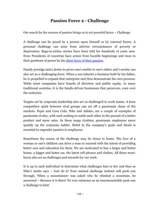 Passion Force 2 - Challenge

Our search for the sources of passion brings us to yet powerful factor – Challenge.


A challenge can be posed by a person upon himself or by external forces. A
personal challenge can arise from adverse circumstances of poverty or
deprivation. Rags-to-riches stories have been told for hundreds of years now.
Even Presidents of countries have arisen from humble beginnings and risen to
their positions of power by the sheer force of their passion.

Family prestige and a desire to prove one’s mettle to one’s elders and t society can
also act as a challenging force. When a son inherits a business built by his father,
he is propelled to expand that enterprise and thus demonstrate his own prowess.
While most companies have boards of directors and public equity, in many
traditional societies, it is the family-driven businesses that persevere, even over
the centuries.

Targets set by corporate leadership also act as challenged to work teams. A keen
competitive spirit between rival groups can set off a passionate chase of the
markets. Pepsi and Coca Cola, Nike and Adidas, are a couple of examples of
passionate rivalry, with each seeking to outdo each other in the pursuit of a better
product and more sales. In these mega rivalries, passionate employees move
quickly up the corporate ladder. Belief in the company’s goals and ideals is
essential to engender passion in employees.

Sometimes the source of the challenge may lie closer to home. The love of a
woman or one’s children can drive a man to succeed with the intent of providing
better care and education for them. We are motivated to buy a larger and better
house, a bigger and faster car, the latest cell phones and clothes. All these must-
haves also act as challenges and rewards for our work.

It is up to each individual to determine what challenges him or her and then as
Nike’s motto says – Just do it! Your natural challenge instinct will push you
through. When a mountaineer was asked why he climbed a mountain, he
answered – Because it is there! Its very existence as an insurmountable peak was
a challenge to him!

                                        - 22 -
 
