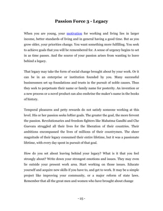 Passion Force 3 - Legacy

When you are young, your motivation for working and living lies in larger
income, better standards of living and in general having a good time. But as you
grow older, your priorities change. You want something more fulfilling. You seek
to achieve goals that you will be remembered for. A sense of urgency begins to set
in as time passes. And the source of your passion arises from wanting to leave
behind a legacy.


That legacy may take the form of social change brought about by your work. Or it
can be in an enterprise or institution founded by you. Many successful
businessmen set up foundations and trusts in the pursuit of noble causes. Thus
they seek to perpetuate their name or family name for posterity. An invention or
a new process or a novel product can also enshrine the maker’s name in the books
of history.


Temporal pleasures and petty rewards do not satisfy someone working at this
level. His or her passion seeks loftier goals. The greater the goal, the more fervent
the passion. Revolutionaries and freedom fighters like Mahatma Gandhi and Che
Guevara struggled all their lives for the liberation of their countries. Their
ambitions encompassed the lives of millions of their countrymen. The sheer
magnitude of their legacy consumed their entire lifetime, but it was a passionate
lifetime, with every day spent in pursuit of that goal.


How do you set about leaving behind your legacy? What is it that you feel
strongly about? Write down your strongest emotions and issues. They may even
lie outside your present work area. Start working on those issues. Educate
yourself and acquire new skills if you have to, and get to work. It may be a simple
project like improving your community, or a major reform of state laws.
Remember that all the great men and women who have brought about change




                                        - 25 -
 