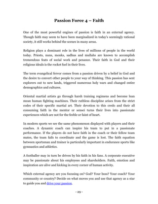 Passion Force 4 – Faith

One of the most powerful engines of passion is faith in an external agency.
Though faith may seem to have been marginalized in today’s seemingly rational
society, it still works behind the scenes in many areas.

Religion plays a dominant role in the lives of millions of people in the world
today. Priests, nuns, monks, sadhus and mullahs are known to accomplish
tremendous feats of social work and penance. Their faith in God and their
religious ideals is the rocket fuel in their lives.

The term evangelical fervor comes from a passion driven by a belief in God and
the desire to convert other people to your way of thinking. This passion has sent
explorers out to new lands, triggered numerous holy wars and changed entire
demographics and cultures.

Oriental martial artists go through harsh training regimens and become lean
mean human fighting machines. Their ruthless discipline arises from the strict
codes of their specific martial art. Their devotion to this credo and their all
consuming faith in the mentor or sensei turns their lives into passionate
experiences which are not for the feeble or faint of heart.

In modern sports we see the same phenomenon displayed with players and their
coaches. A dynamic coach can inspire his team to put in a passionate
performance. If the players do not have faith in the coach or their fellow team
mates, the team fails to coordinate and the game is lost. The faith equation
between sportsman and trainer is particularly important in endurance sports like
gymnastics and athletics.

A footballer may in turn be driven by his faith in his fans. A corporate executive
may be passionate about his employees and shareholders. Faith, emotion and
inspiration are alive and kicking in every corner of human activity.

Which external agency are you focusing on? God? Your boss? Your coach? Your
community or country? Decide on what moves you and use that agency as a star
to guide you and drive your passion.

                                          - 29 -
 