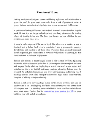 Passion at Home

Getting passionate about your career and blazing a glorious path at the office is
great. But don’t let your loved ones suffer from a lack of passion at home. A
proper balance has to be struck by giving love to your spouse and children too.

A passionate lifelong affair with your wife or husband can do wonders in your
work life too. You are happy and relaxed and your body glows with the healing
effects of healthy loving sex. The love you shower on your children is also
reciprocated many times over.

A man is truly respected if he excels in all his roles – as a worker, a son, a
husband and a father (and even a grandfather) and a community member.
Devote time and passion to all these roles. When you have genuinely mastered
the art of passion, you will find that it pervades every minute of your day, be it in
the boardroom or bedroom or playroom.

Passion can become a double-edged sword if not wielded properly. Spending
hours and hours of obsessed extra time at the workplace can affect your health as
well as your family relations. Neglecting to attend your son’s school events and
not cheering him at his football match can create an alienation that can never be
repaired. An unfulfilled spouse can also prove very damaging in the long run. A
marriage can fall apart and a string of unhappy one night stands can never take
the place of a loving caring relationship.

Passion is not about throwing huge family parties where everyone can feed on
your wealth. It isn’t about giving a no-limit credit card to your wife or the latest
bike to your son. It is spending time and effort to share your life and soul with
your loved ones. Passion lies in transmitting your passion for life to your
children, your wife and all around you.




                                       - 38 -
 