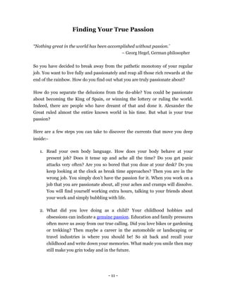 Finding Your True Passion

“Nothing great in the world has been accomplished without passion.’
                                           – Georg Hegel, German philosopher


So you have decided to break away from the pathetic monotony of your regular
job. You want to live fully and passionately and reap all those rich rewards at the
end of the rainbow. How do you find out what you are truly passionate about?

How do you separate the delusions from the do-able? You could be passionate
about becoming the King of Spain, or winning the lottery or ruling the world.
Indeed, there are people who have dreamt of that and done it. Alexander the
Great ruled almost the entire known world in his time. But what is your true
passion?

Here are a few steps you can take to discover the currents that move you deep
inside:-

   1. Read your own body language. How does your body behave at your
      present job? Does it tense up and ache all the time? Do you get panic
      attacks very often? Are you so bored that you doze at your desk? Do you
      keep looking at the clock as break time approaches? Then you are in the
      wrong job. You simply don’t have the passion for it. When you work on a
      job that you are passionate about, all your aches and cramps will dissolve.
      You will find yourself working extra hours, talking to your friends about
      your work and simply bubbling with life.

   2. What did you love doing as a child? Your childhood hobbies and
      obsessions can indicate a genuine passion. Education and family pressures
      often move us away from our true calling. Did you love bikes or gardening
      or trekking? Then maybe a career in the automobile or landscaping or
      travel industries is where you should be! So sit back and recall your
      childhood and write down your memories. What made you smile then may
      still make you grin today and in the future.




                                       - 11 -
 