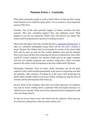 Passion Force 1 - Curiosity

What drives passionate people to work so hard? Where do they get their energy
from? Passion can be fueled by many factors. Let us examine 6 most important
sources of the Force.

Curiosity. One of the most powerful triggers of human invention has been
curiosity. Why does something happen? How does lightning occur? What
happens if you mix two chemicals? Which route will discover new lands? The
human mind is programmed to question everything around it.

Discoveries take place when this curiosity becomes a passionate driving force. It
takes on a relentless unstoppable energy which will not rest until a solution is
found. Thomas Alva Edison tried out thousands of versions of the electric light
bulb until he came up with one that worked. Madame Curie and her husband
Pierre Curie spent all their lives unlocking the secrets of radioactivity. Steve Jobs’
search for a better computer user interface finally gave us the Apple computer
with the now familiar graphical user interface using icons, which eventually
spread to the whole world of computing in the form of Microsoft’s Windows.

Christopher Columbus, Vasco da Gama, Roald Amundsen and all the great
explorers of the world travelled passionately in the quest of conquering new land
for humanity. After centuries of looking up at the moon, Neil Armstrong and
Edwin Aldrin actually walked on the lunar surface. Nothing can stop the force of
curiosity and the determination that it fires up.

Success stories in the workplace often arise out of sheer ignorance. An employee
may find he knows nothing about a particular field and begins learning it to
satisfy his own curiosity. Pretty soon he has mastered it and is teaching the world
a few new things about it.

So step out of your ‘known zone’ and venture into the unknown. There just may
be a discovery waiting there, with your name written on it.




                                        - 19 -
 