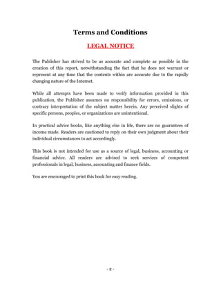 Terms and Conditions

                             LEGAL NOTICE

The Publisher has strived to be as accurate and complete as possible in the
creation of this report, notwithstanding the fact that he does not warrant or
represent at any time that the contents within are accurate due to the rapidly
changing nature of the Internet.

While all attempts have been made to verify information provided in this
publication, the Publisher assumes no responsibility for errors, omissions, or
contrary interpretation of the subject matter herein. Any perceived slights of
specific persons, peoples, or organizations are unintentional.

In practical advice books, like anything else in life, there are no guarantees of
income made. Readers are cautioned to reply on their own judgment about their
individual circumstances to act accordingly.

This book is not intended for use as a source of legal, business, accounting or
financial advice. All readers are advised to seek services of competent
professionals in legal, business, accounting and finance fields.

You are encouraged to print this book for easy reading.




                                        -2-
 