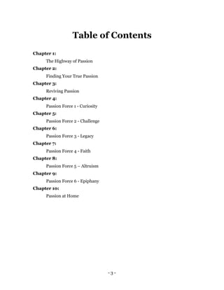 Table of Contents
Chapter 1:
     The Highway of Passion
Chapter 2:
     Finding Your True Passion
Chapter 3:
     Reviving Passion
Chapter 4:
     Passion Force 1 - Curiosity
Chapter 5:
     Passion Force 2 - Challenge
Chapter 6:
     Passion Force 3 - Legacy
Chapter 7:
     Passion Force 4 - Faith
Chapter 8:
     Passion Force 5 – Altruism
Chapter 9:
     Passion Force 6 - Epiphany
Chapter 10:
     Passion at Home




                                   -3-
 