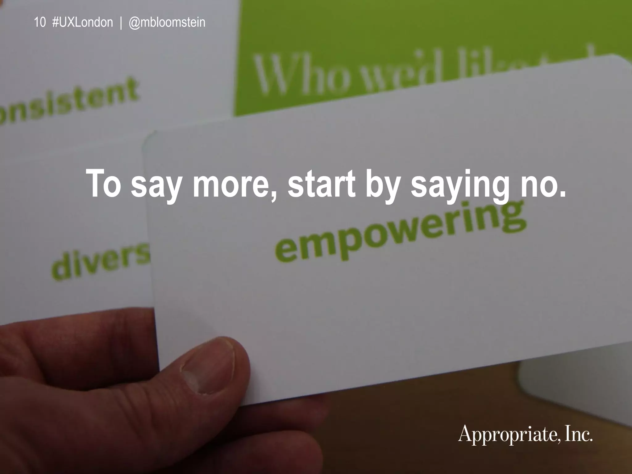 10 #UXLondon | @mbloomstein
To say more, start by saying no.
10 #UXLondon | @mbloomstein
 