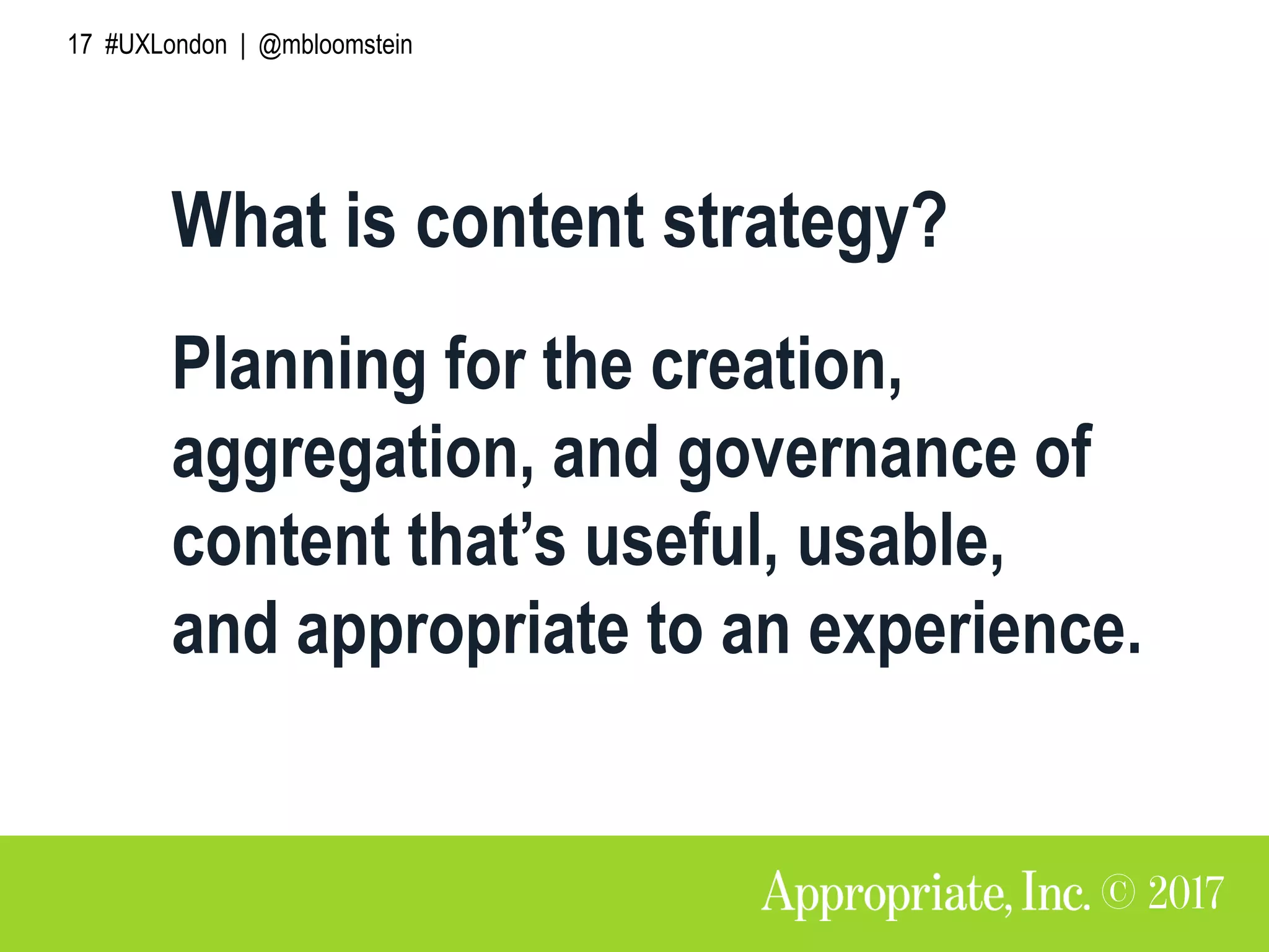 17 #UXLondon | @mbloomstein
What is content strategy?
Planning for the creation,
aggregation, and governance of
content that’s useful, usable,
and appropriate to an experience.
 