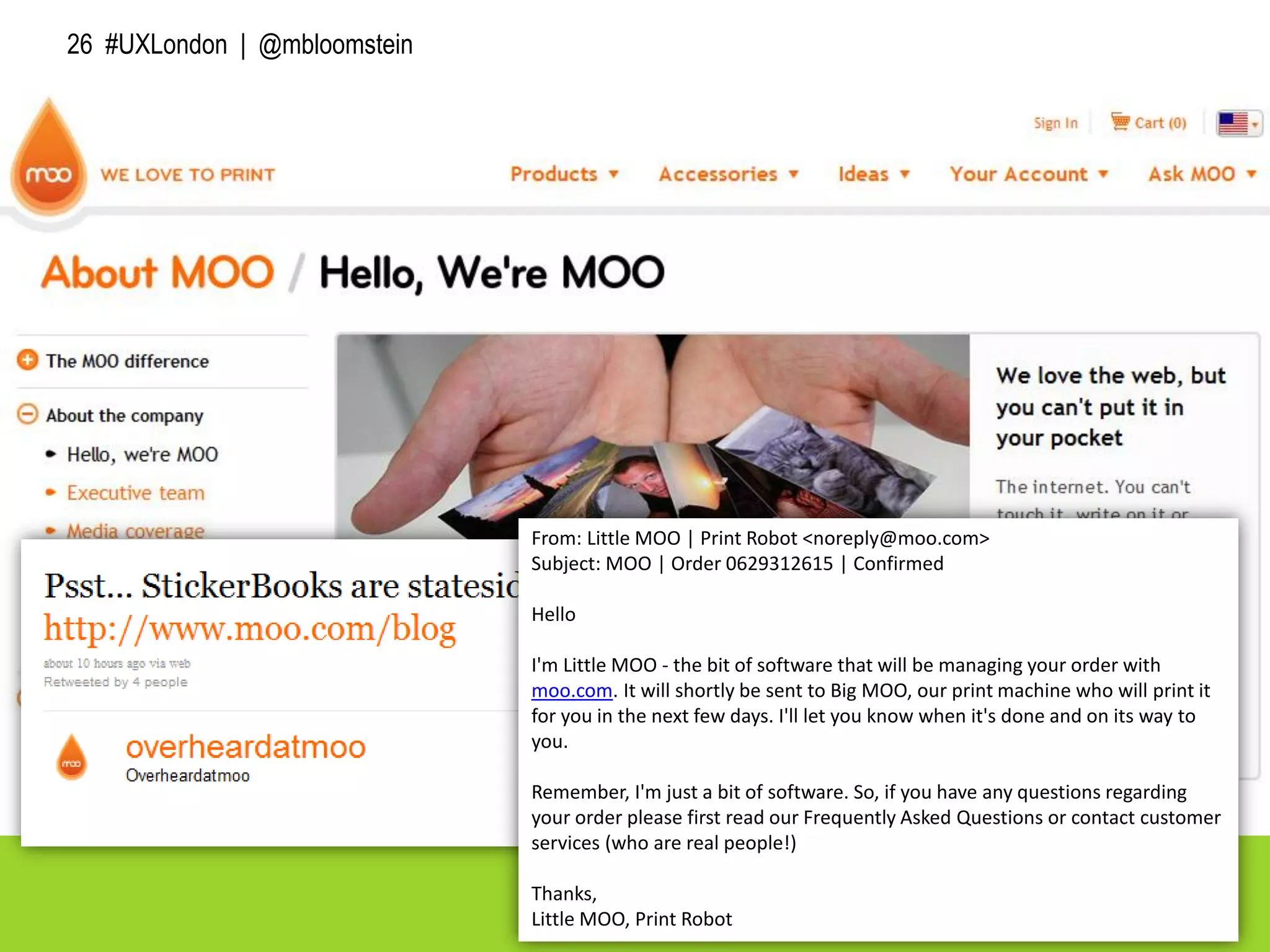 26 #UXLondon | @mbloomstein
From: Little MOO | Print Robot <noreply@moo.com>
Subject: MOO | Order 0629312615 | Confirmed
Hello
I'm Little MOO - the bit of software that will be managing your order with
moo.com. It will shortly be sent to Big MOO, our print machine who will print it
for you in the next few days. I'll let you know when it's done and on its way to
you.
Remember, I'm just a bit of software. So, if you have any questions regarding
your order please first read our Frequently Asked Questions or contact customer
services (who are real people!)
Thanks,
Little MOO, Print Robot
 