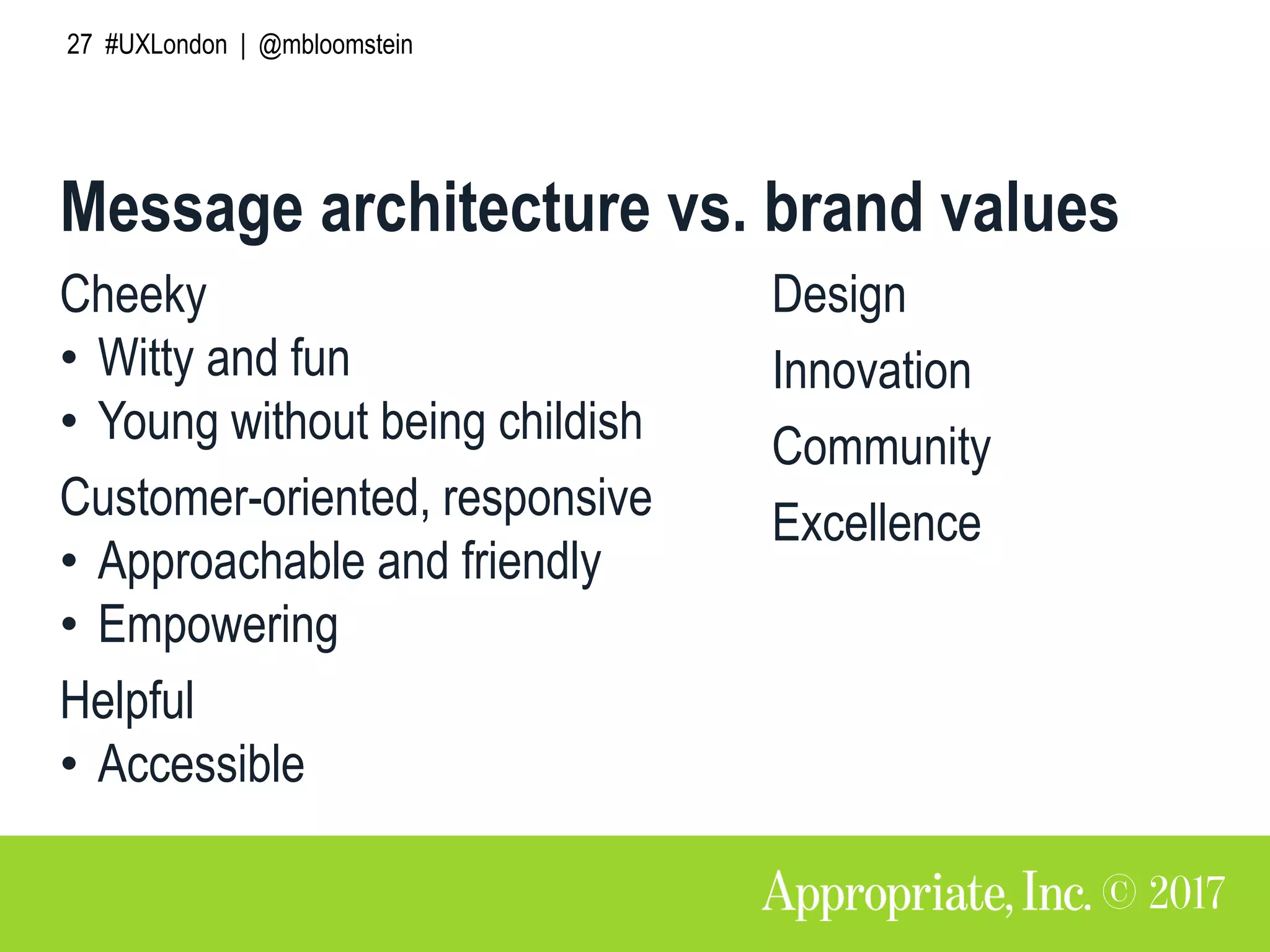 27 #UXLondon | @mbloomstein
Cheeky
• Witty and fun
• Young without being childish
Customer-oriented, responsive
• Approachable and friendly
• Empowering
Helpful
• Accessible
Message architecture vs. brand values
Design
Innovation
Community
Excellence
 