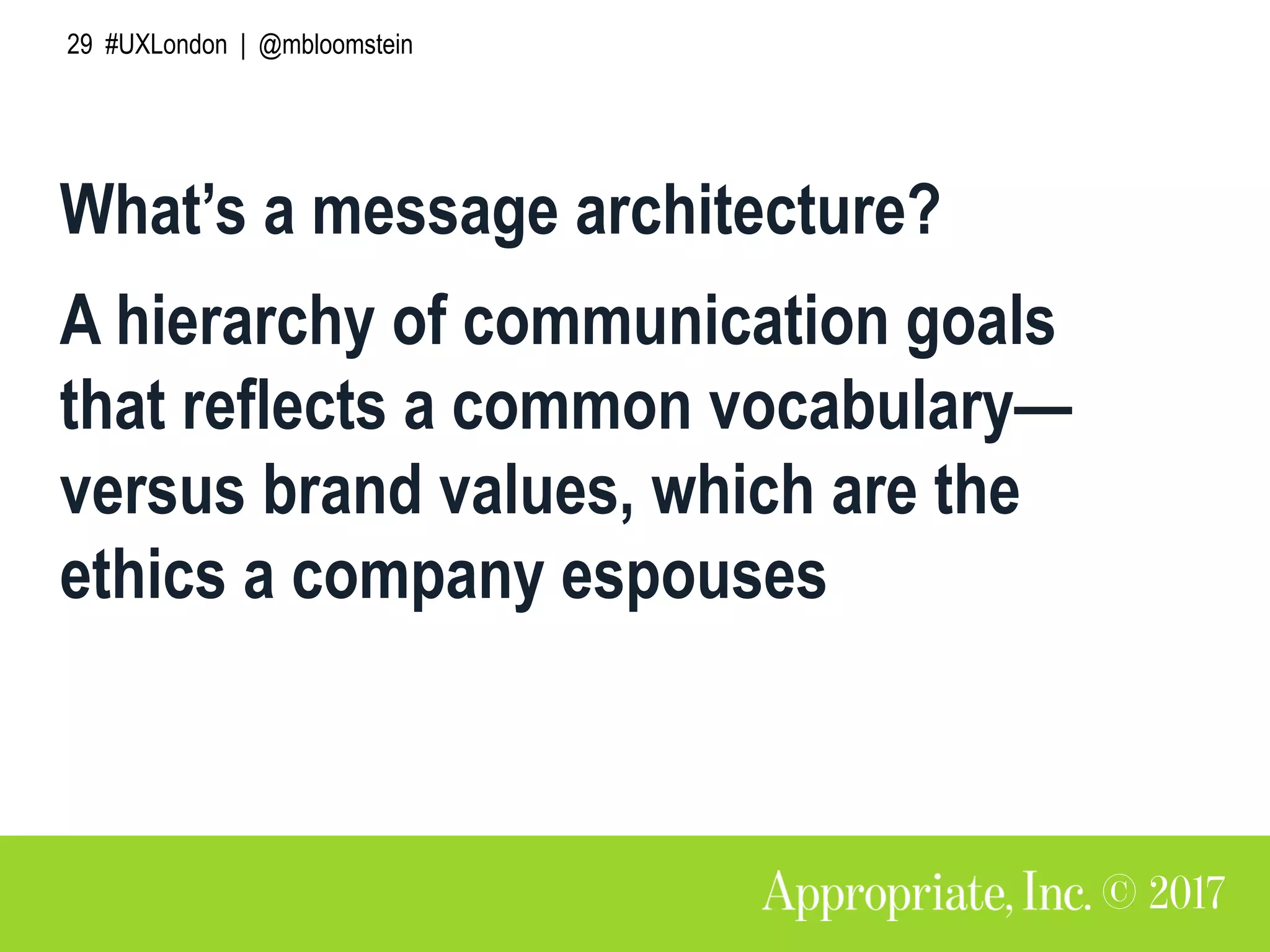 29 #UXLondon | @mbloomstein
What’s a message architecture?
A hierarchy of communication goals
that reflects a common vocabulary—
versus brand values, which are the
ethics a company espouses
 