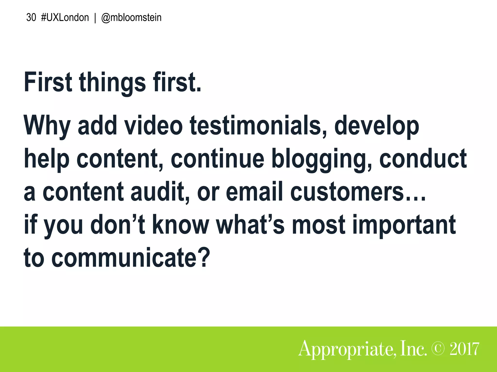 30 #UXLondon | @mbloomstein
First things first.
Why add video testimonials, develop
help content, continue blogging, conduct
a content audit, or email customers…
if you don’t know what’s most important
to communicate?
 