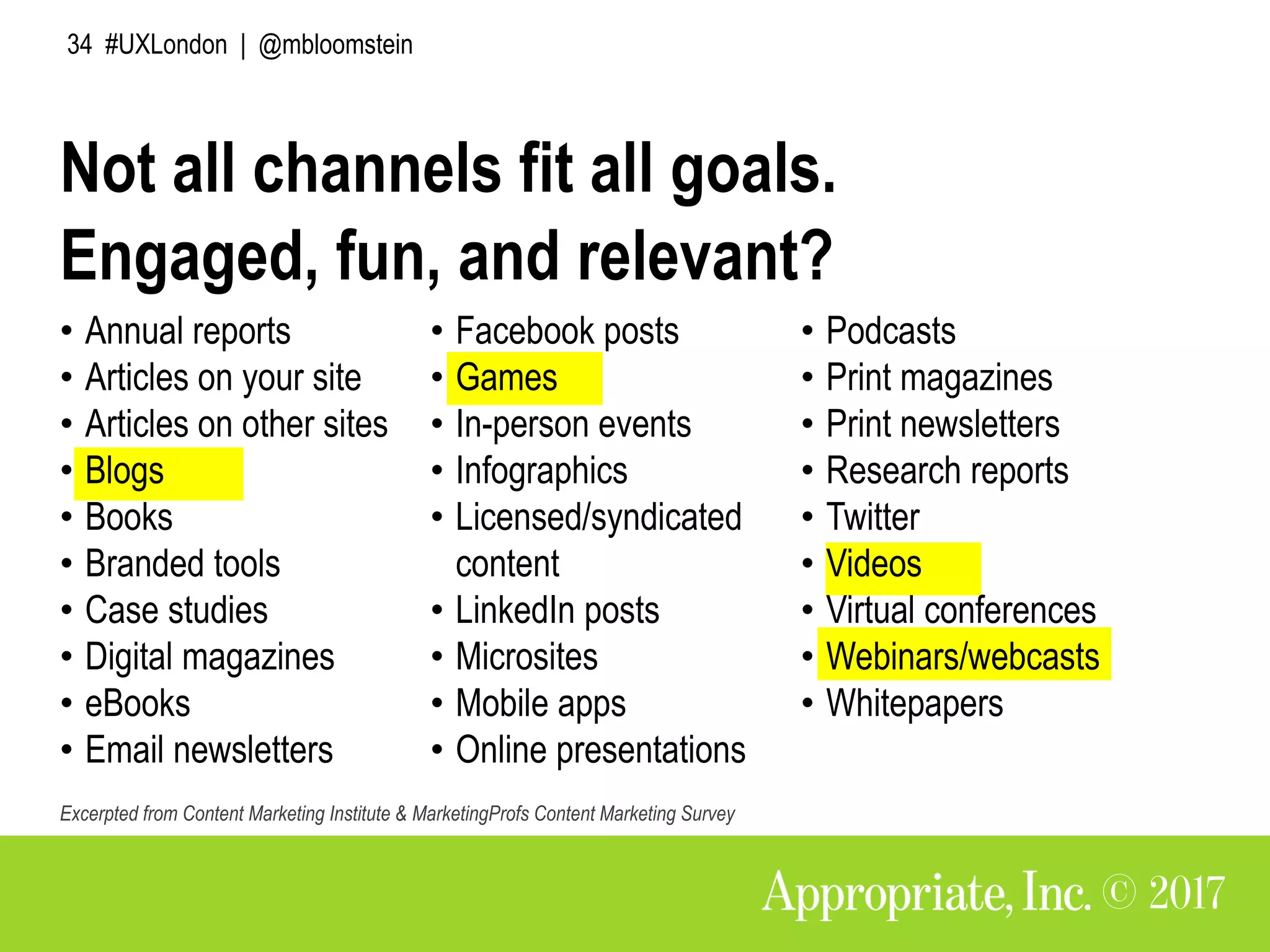 34 #UXLondon | @mbloomstein
Engaged, fun, and relevant?
• Annual reports
• Articles on your site
• Articles on other sites
• Blogs
• Books
• Branded tools
• Case studies
• Digital magazines
• eBooks
• Email newsletters
• Facebook posts
• Games
• In-person events
• Infographics
• Licensed/syndicated
content
• LinkedIn posts
• Microsites
• Mobile apps
• Online presentations
• Podcasts
• Print magazines
• Print newsletters
• Research reports
• Twitter
• Videos
• Virtual conferences
• Webinars/webcasts
• Whitepapers
Excerpted from Content Marketing Institute & MarketingProfs Content Marketing Survey
Not all channels fit all goals.
 