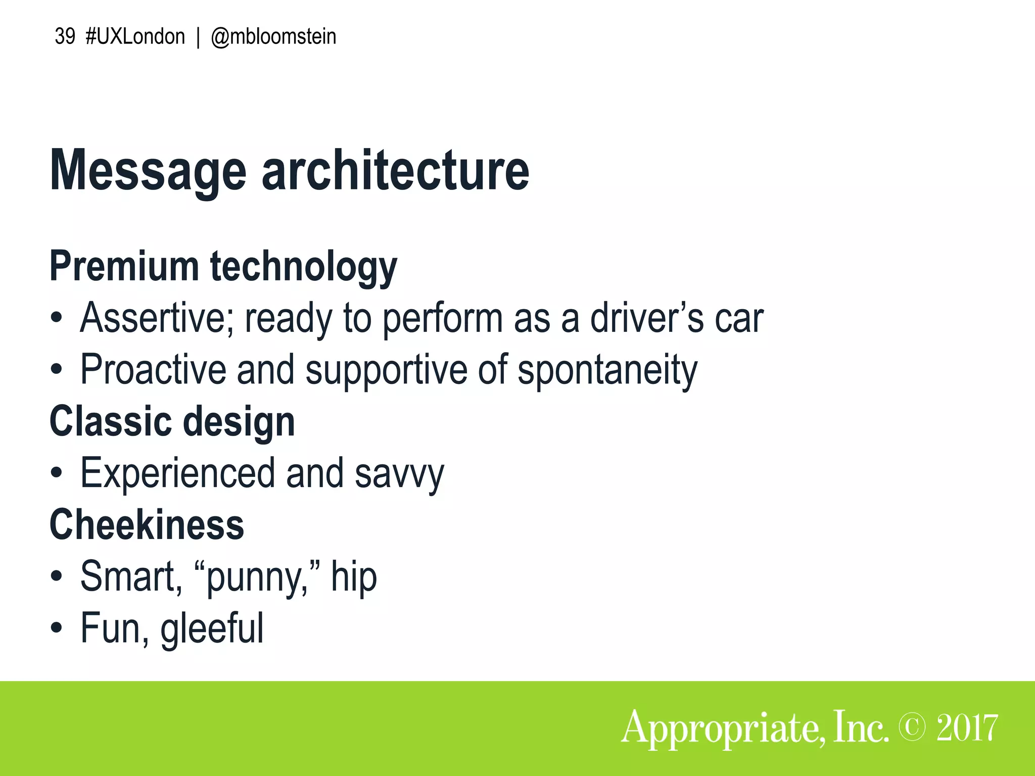 39 #UXLondon | @mbloomstein
Message architecture
Premium technology
• Assertive; ready to perform as a driver’s car
• Proactive and supportive of spontaneity
Classic design
• Experienced and savvy
Cheekiness
• Smart, “punny,” hip
• Fun, gleeful
 