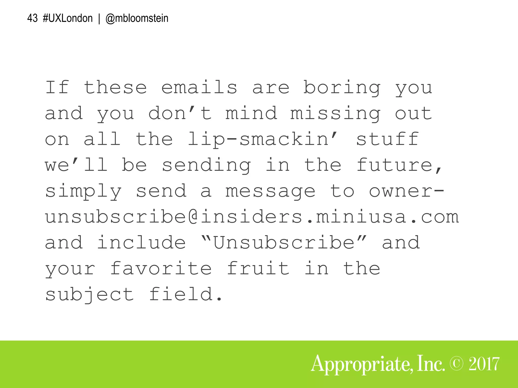43 #UXLondon | @mbloomstein
If these emails are boring you
and you don’t mind missing out
on all the lip-smackin’ stuff
we’ll be sending in the future,
simply send a message to owner-
unsubscribe@insiders.miniusa.com
and include “Unsubscribe” and
your favorite fruit in the
subject field.
 