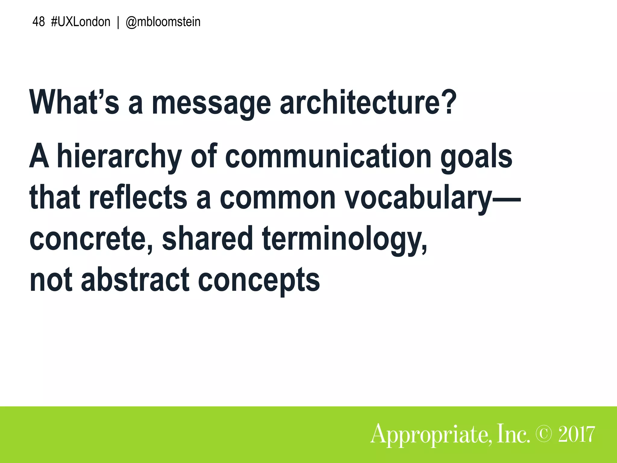 48 #UXLondon | @mbloomstein
What’s a message architecture?
A hierarchy of communication goals
that reflects a common vocabulary—
concrete, shared terminology,
not abstract concepts
 