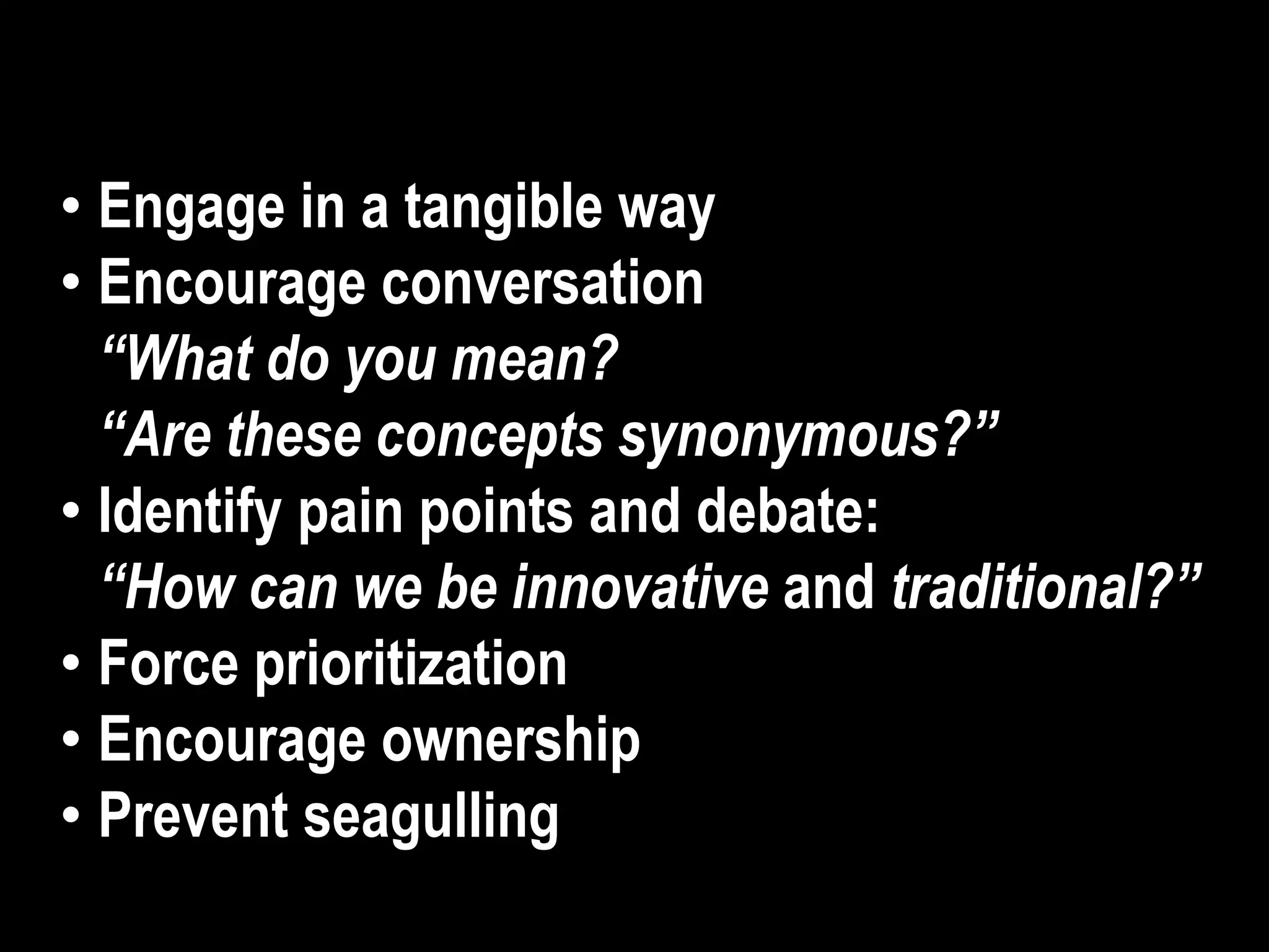 • Engage in a tangible way
• Encourage conversation
“What do you mean?
“Are these concepts synonymous?”
• Identify pain points and debate:
“How can we be innovative and traditional?”
• Force prioritization
• Encourage ownership
• Prevent seagulling
 