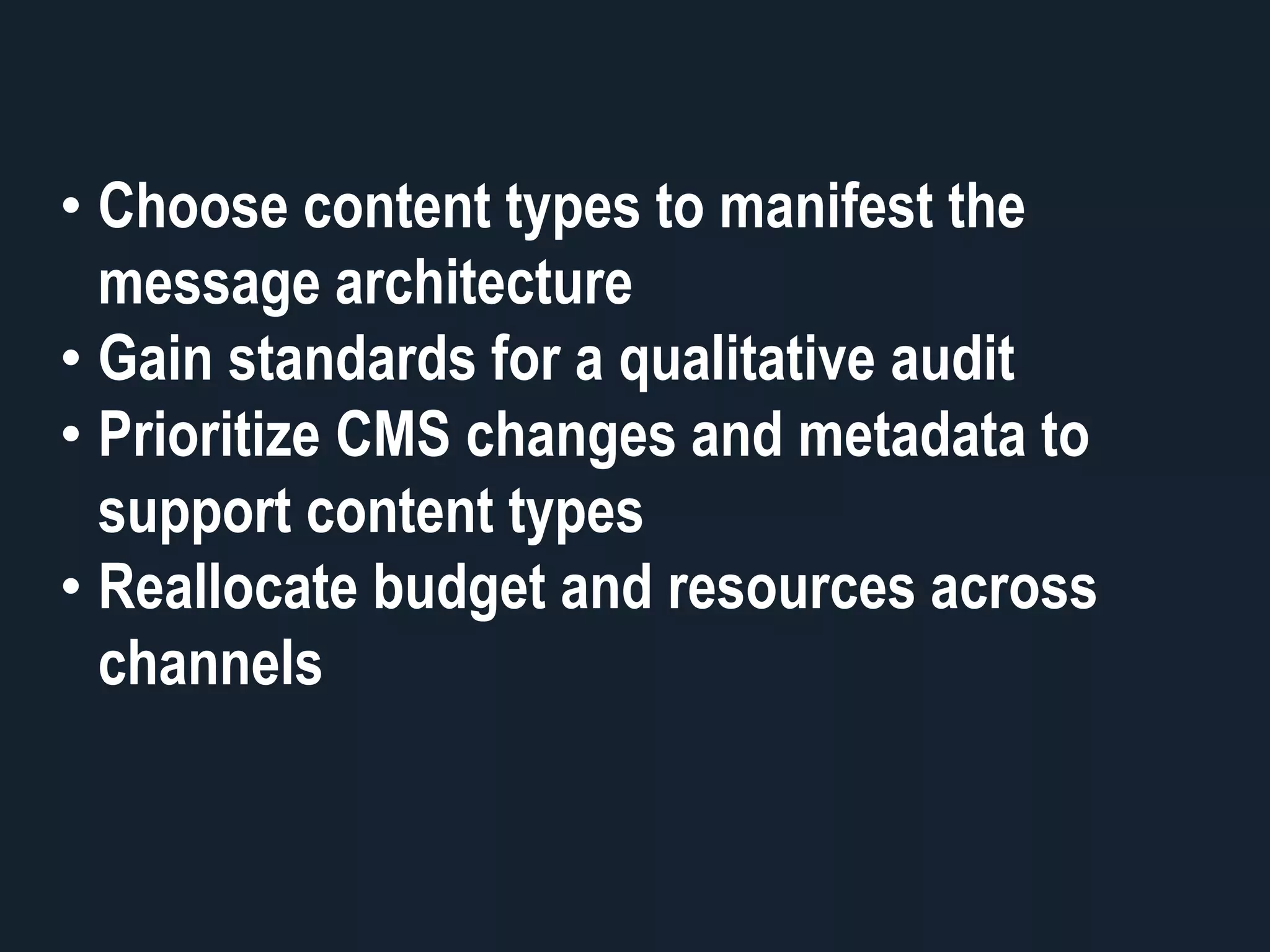 • Choose content types to manifest the
message architecture
• Gain standards for a qualitative audit
• Prioritize CMS changes and metadata to
support content types
• Reallocate budget and resources across
channels
 