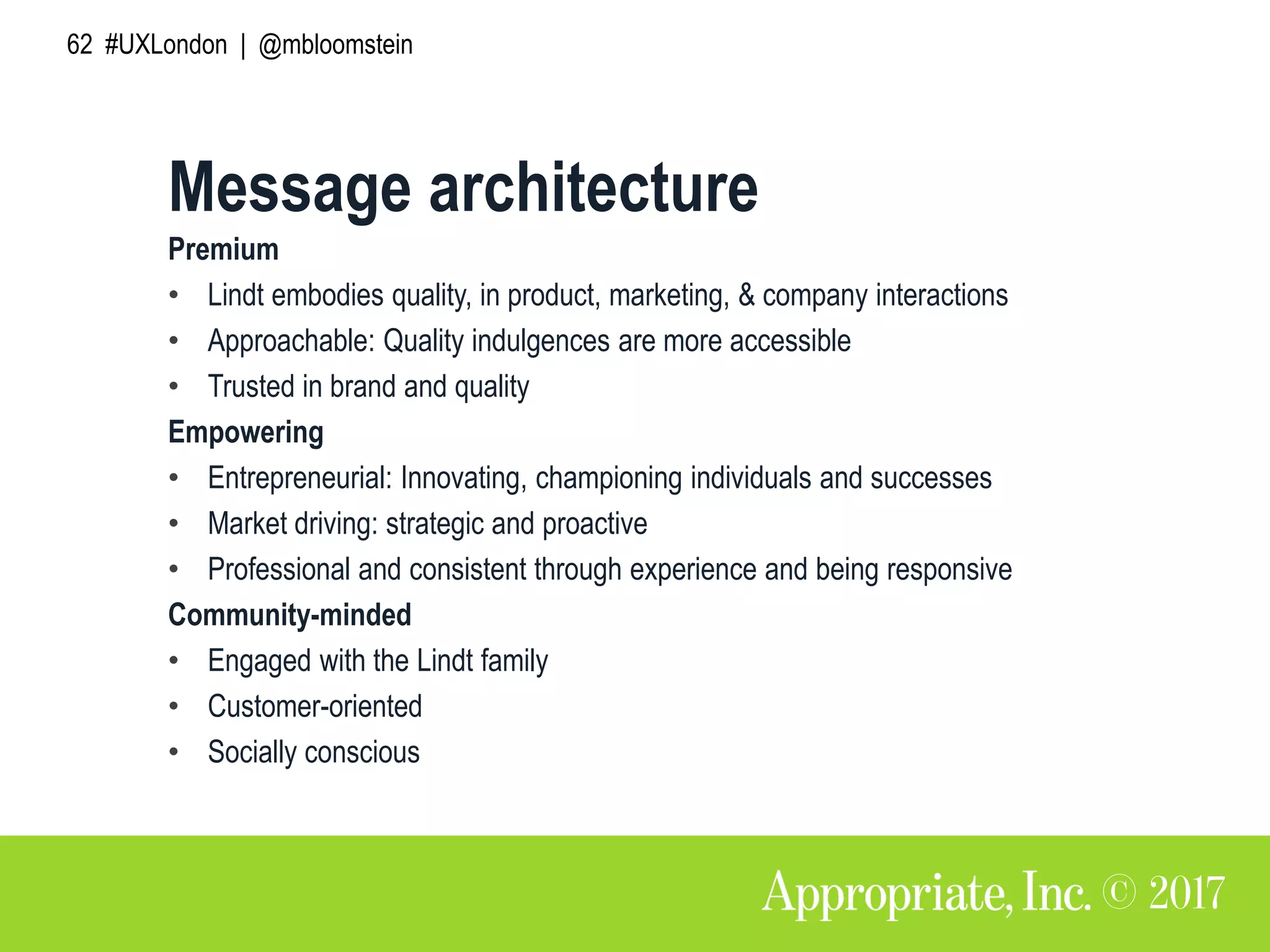 62 #UXLondon | @mbloomstein
Premium
• Lindt embodies quality, in product, marketing, & company interactions
• Approachable: Quality indulgences are more accessible
• Trusted in brand and quality
Empowering
• Entrepreneurial: Innovating, championing individuals and successes
• Market driving: strategic and proactive
• Professional and consistent through experience and being responsive
Community-minded
• Engaged with the Lindt family
• Customer-oriented
• Socially conscious
Message architecture
 