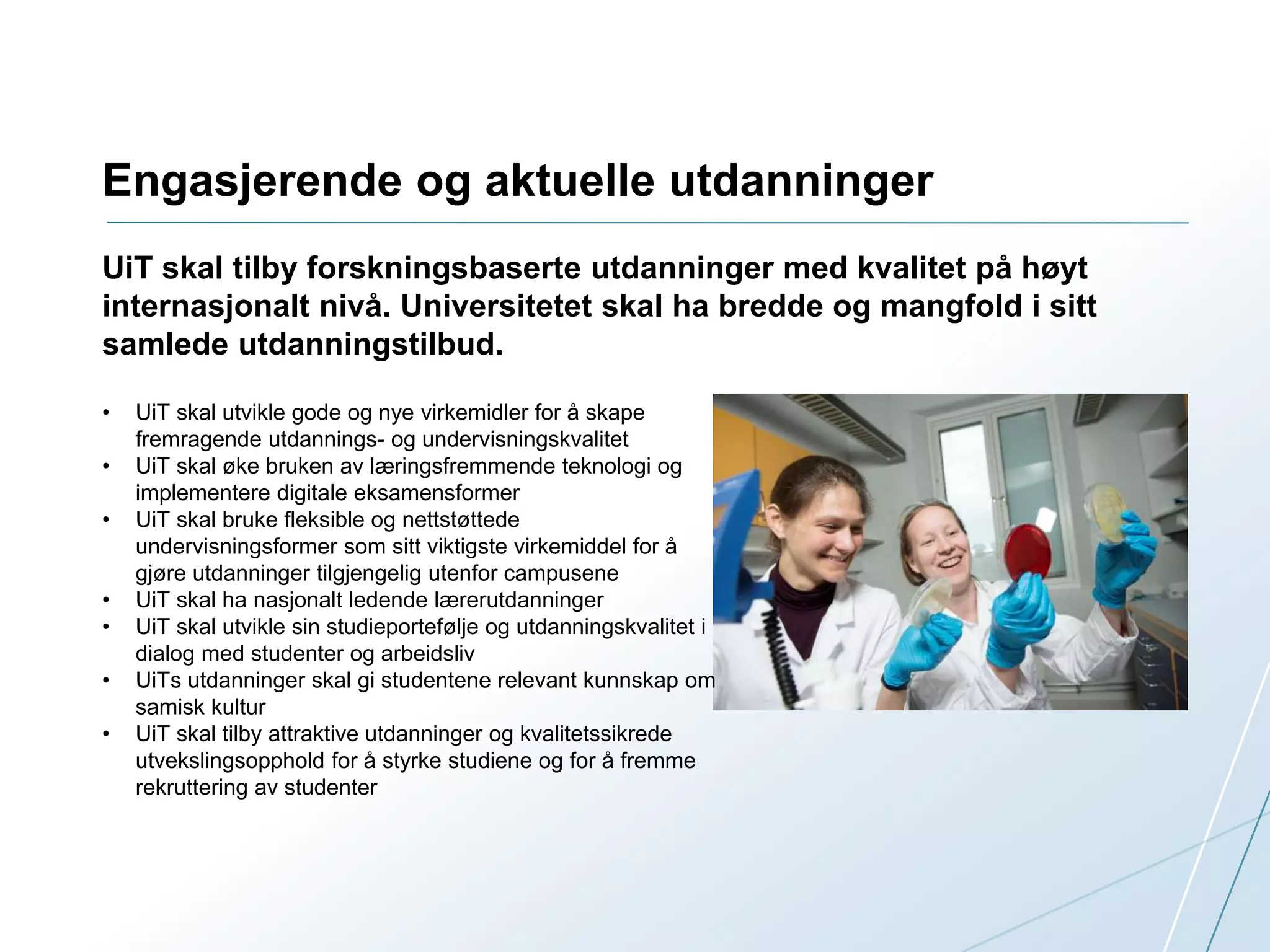 Engasjerende og aktuelle utdanninger 
UiT skal tilby forskningsbaserte utdanninger med kvalitet på høyt 
internasjonalt nivå. Universitetet skal ha bredde og mangfold i sitt 
samlede utdanningstilbud. 
• UiT skal utvikle gode og nye virkemidler for å skape 
fremragende utdannings- og undervisningskvalitet 
• UiT skal øke bruken av læringsfremmende teknologi og 
implementere digitale eksamensformer 
• UiT skal bruke fleksible og nettstøttede 
undervisningsformer som sitt viktigste virkemiddel for å 
gjøre utdanninger tilgjengelig utenfor campusene 
• UiT skal ha nasjonalt ledende lærerutdanninger 
• UiT skal utvikle sin studieportefølje og utdanningskvalitet i 
dialog med studenter og arbeidsliv 
• UiTs utdanninger skal gi studentene relevant kunnskap om 
samisk kultur 
• UiT skal tilby attraktive utdanninger og kvalitetssikrede 
utvekslingsopphold for å styrke studiene og for å fremme 
rekruttering av studenter 
 