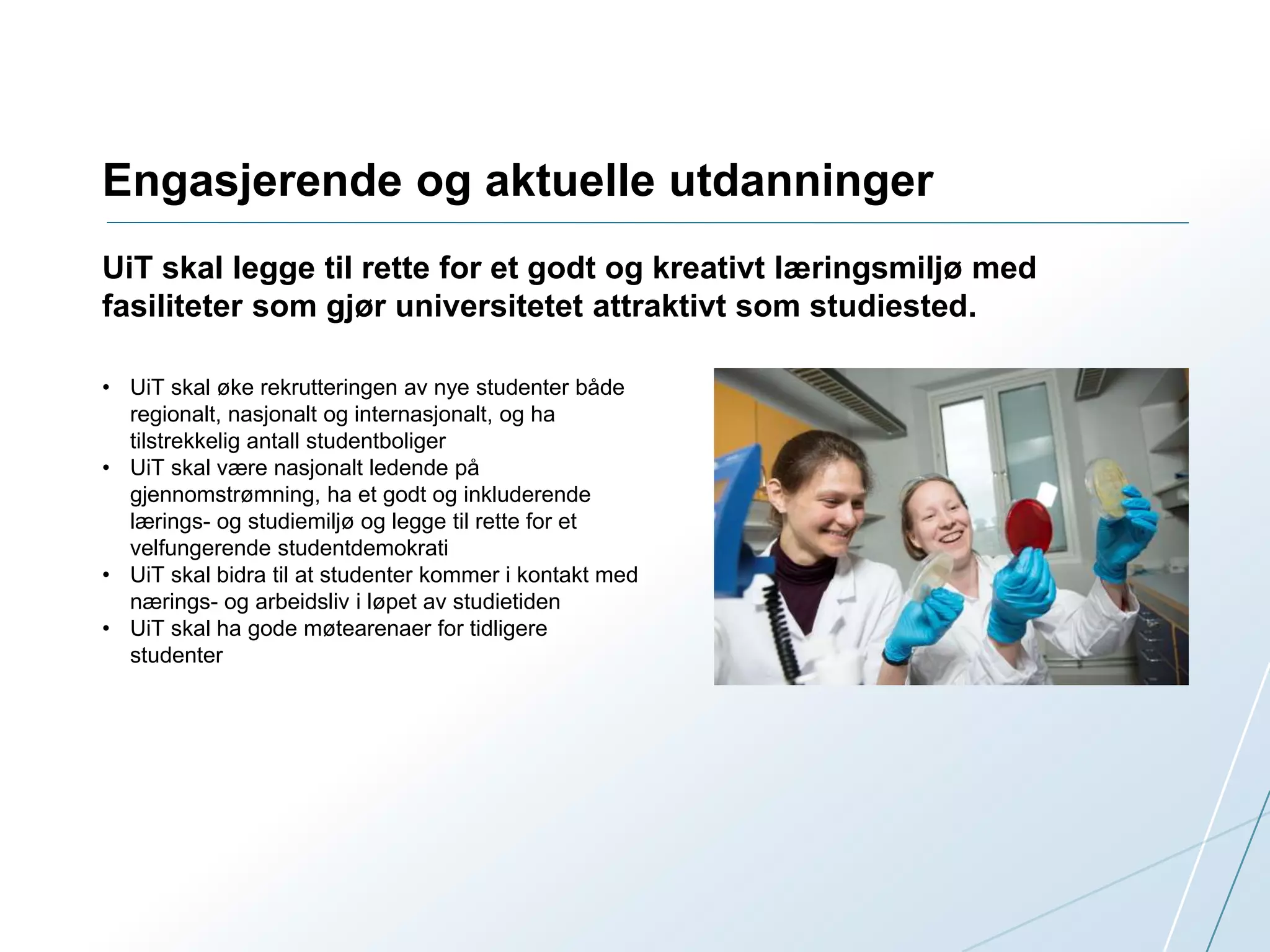 Engasjerende og aktuelle utdanninger 
UiT skal legge til rette for et godt og kreativt læringsmiljø med 
fasiliteter som gjør universitetet attraktivt som studiested. 
• UiT skal øke rekrutteringen av nye studenter både 
regionalt, nasjonalt og internasjonalt, og ha 
tilstrekkelig antall studentboliger 
• UiT skal være nasjonalt ledende på 
gjennomstrømning, ha et godt og inkluderende 
lærings- og studiemiljø og legge til rette for et 
velfungerende studentdemokrati 
• UiT skal bidra til at studenter kommer i kontakt med 
nærings- og arbeidsliv i løpet av studietiden 
• UiT skal ha gode møtearenaer for tidligere 
studenter 
 