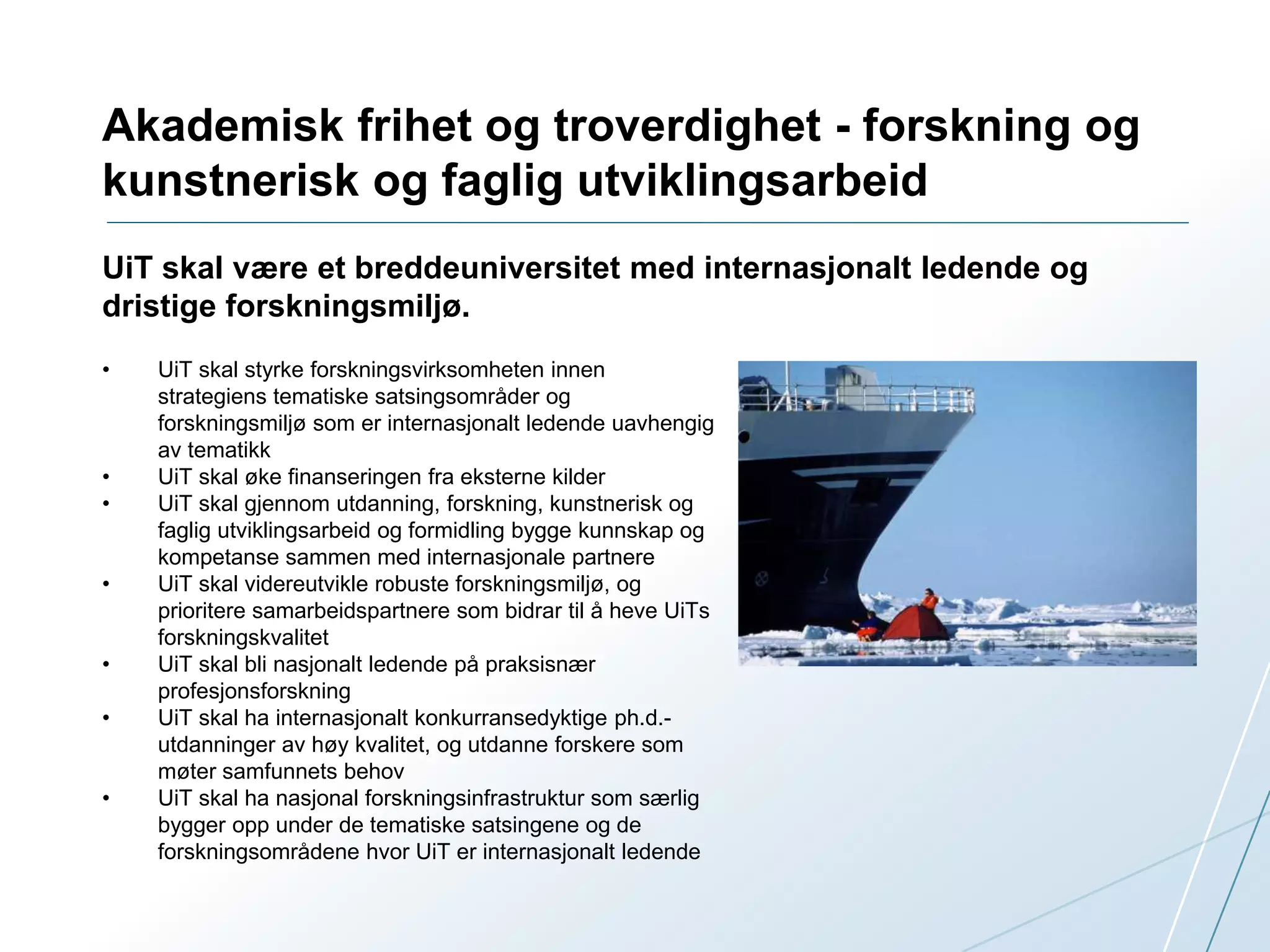 Akademisk frihet og troverdighet - forskning og 
kunstnerisk og faglig utviklingsarbeid 
UiT skal være et breddeuniversitet med internasjonalt ledende og 
dristige forskningsmiljø. 
• UiT skal styrke forskningsvirksomheten innen 
strategiens tematiske satsingsområder og 
forskningsmiljø som er internasjonalt ledende uavhengig 
av tematikk 
• UiT skal øke finanseringen fra eksterne kilder 
• UiT skal gjennom utdanning, forskning, kunstnerisk og 
faglig utviklingsarbeid og formidling bygge kunnskap og 
kompetanse sammen med internasjonale partnere 
• UiT skal videreutvikle robuste forskningsmiljø, og 
prioritere samarbeidspartnere som bidrar til å heve UiTs 
forskningskvalitet 
• UiT skal bli nasjonalt ledende på praksisnær 
profesjonsforskning 
• UiT skal ha internasjonalt konkurransedyktige ph.d.- 
utdanninger av høy kvalitet, og utdanne forskere som 
møter samfunnets behov 
• UiT skal ha nasjonal forskningsinfrastruktur som særlig 
bygger opp under de tematiske satsingene og de 
forskningsområdene hvor UiT er internasjonalt ledende 
 