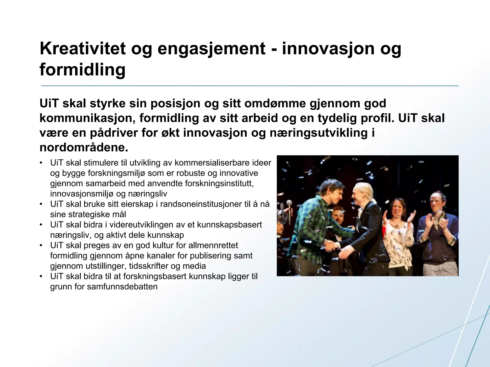 Kreativitet og engasjement - innovasjon og 
formidling 
UiT skal styrke sin posisjon og sitt omdømme gjennom god 
kommunikasjon, formidling av sitt arbeid og en tydelig profil. UiT skal 
være en pådriver for økt innovasjon og næringsutvikling i 
nordområdene. 
• UiT skal stimulere til utvikling av kommersialiserbare ideer 
og bygge forskningsmiljø som er robuste og innovative 
gjennom samarbeid med anvendte forskningsinstitutt, 
innovasjonsmiljø og næringsliv 
• UiT skal bruke sitt eierskap i randsoneinstitusjoner til å nå 
sine strategiske mål 
• UiT skal bidra i videreutviklingen av et kunnskapsbasert 
næringsliv, og aktivt dele kunnskap 
• UiT skal preges av en god kultur for allmennrettet 
formidling gjennom åpne kanaler for publisering samt 
gjennom utstillinger, tidsskrifter og media 
• UiT skal bidra til at forskningsbasert kunnskap ligger til 
grunn for samfunnsdebatten 
 