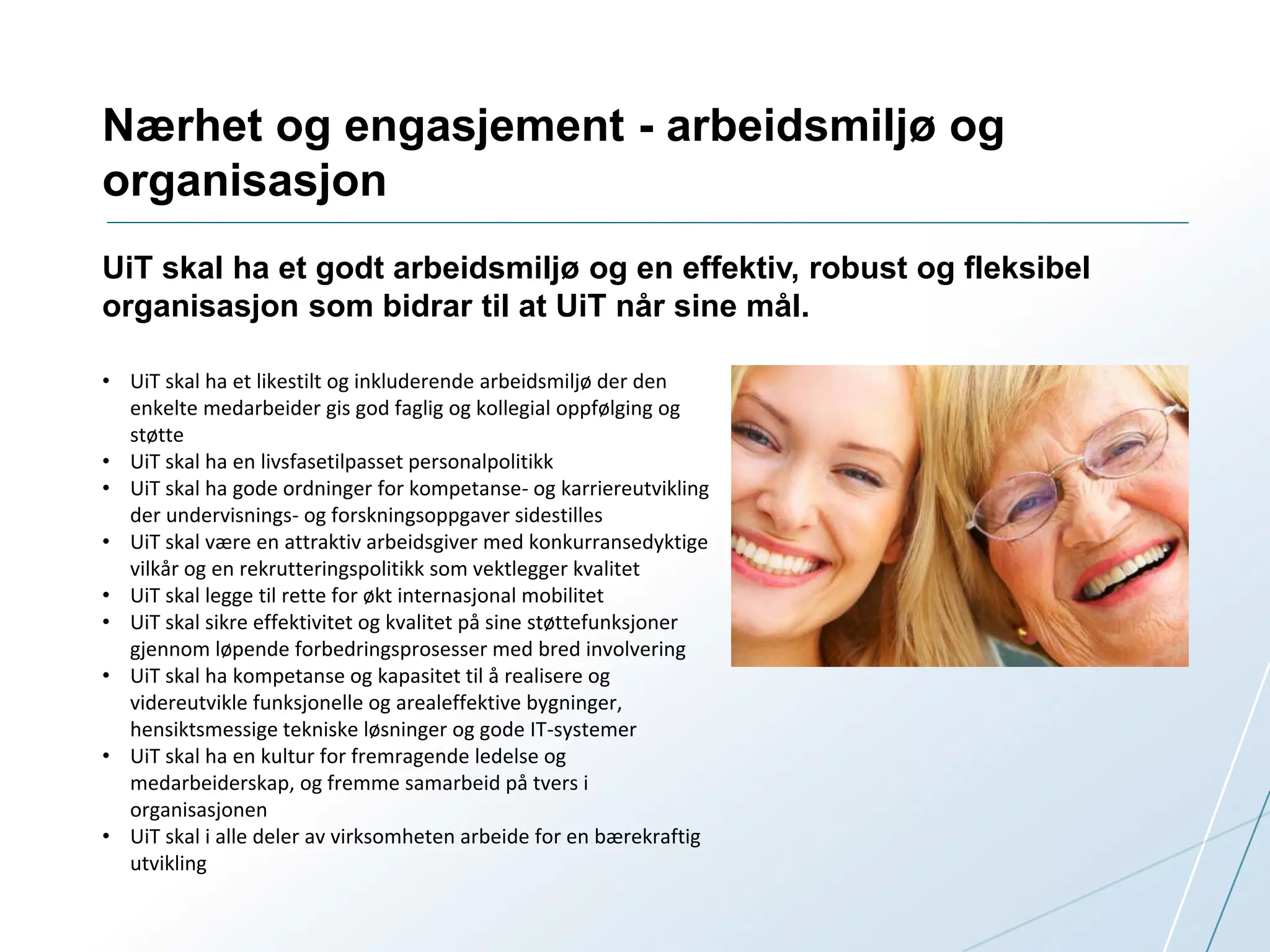 Nærhet og engasjement - arbeidsmiljø og 
organisasjon 
UiT skal ha et godt arbeidsmiljø og en effektiv, robust og fleksibel 
organisasjon som bidrar til at UiT når sine mål. 
• UiT skal ha et likestilt og inkluderende arbeidsmiljø der den 
enkelte medarbeider gis god faglig og kollegial oppfølging og 
støtte 
• UiT skal ha en livsfasetilpasset personalpolitikk 
• UiT skal ha gode ordninger for kompetanse- og karriereutvikling 
der undervisnings- og forskningsoppgaver sidestilles 
• UiT skal være en attraktiv arbeidsgiver med konkurransedyktige 
vilkår og en rekrutteringspolitikk som vektlegger kvalitet 
• UiT skal legge til rette for økt internasjonal mobilitet 
• UiT skal sikre effektivitet og kvalitet på sine støttefunksjoner 
gjennom løpende forbedringsprosesser med bred involvering 
• UiT skal ha kompetanse og kapasitet til å realisere og 
videreutvikle funksjonelle og arealeffektive bygninger, 
hensiktsmessige tekniske løsninger og gode IT-systemer 
• UiT skal ha en kultur for fremragende ledelse og 
medarbeiderskap, og fremme samarbeid på tvers i 
organisasjonen 
• UiT skal i alle deler av virksomheten arbeide for en bærekraftig 
utvikling 
