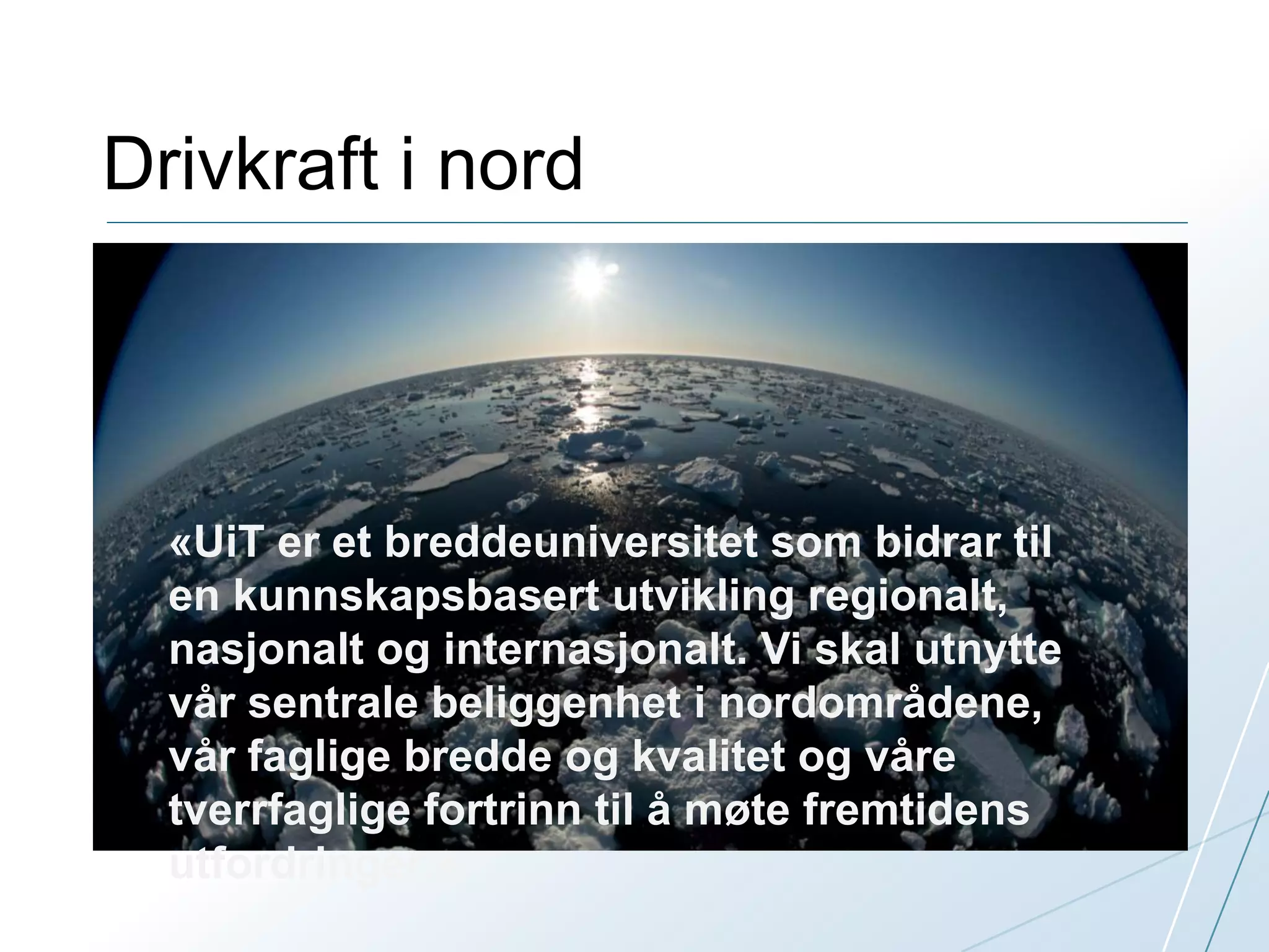 Drivkraft i nord 
«UiT er et breddeuniversitet som bidrar til 
en kunnskapsbasert utvikling regionalt, 
nasjonalt og internasjonalt. Vi skal utnytte 
vår sentrale beliggenhet i nordområdene, 
vår faglige bredde og kvalitet og våre 
tverrfaglige fortrinn til å møte fremtidens 
utfordringer.» 
 