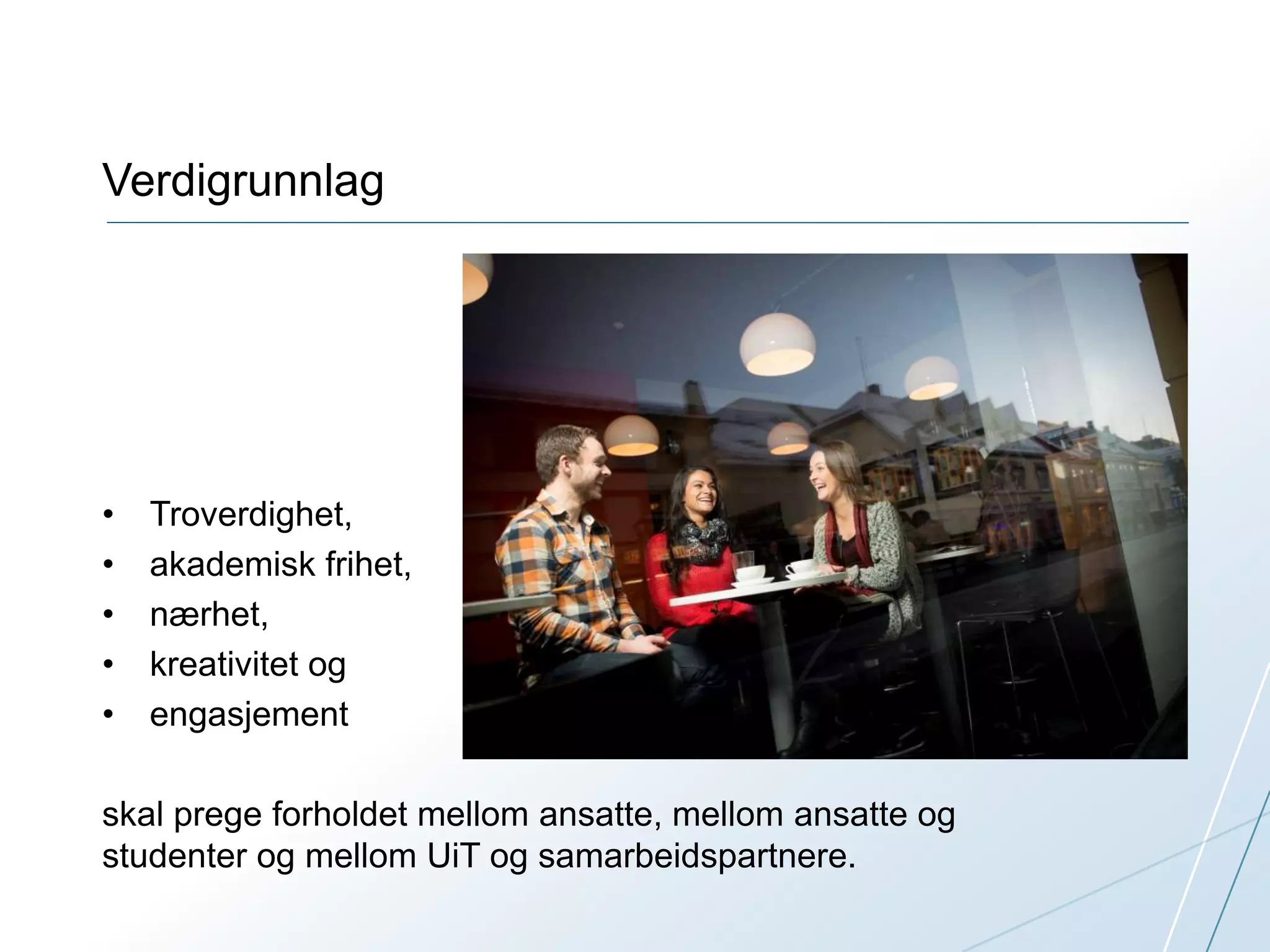 Verdigrunnlag 
• Troverdighet, 
• akademisk frihet, 
• nærhet, 
• kreativitet og 
• engasjement 
skal prege forholdet mellom ansatte, mellom ansatte og 
studenter og mellom UiT og samarbeidspartnere. 
 