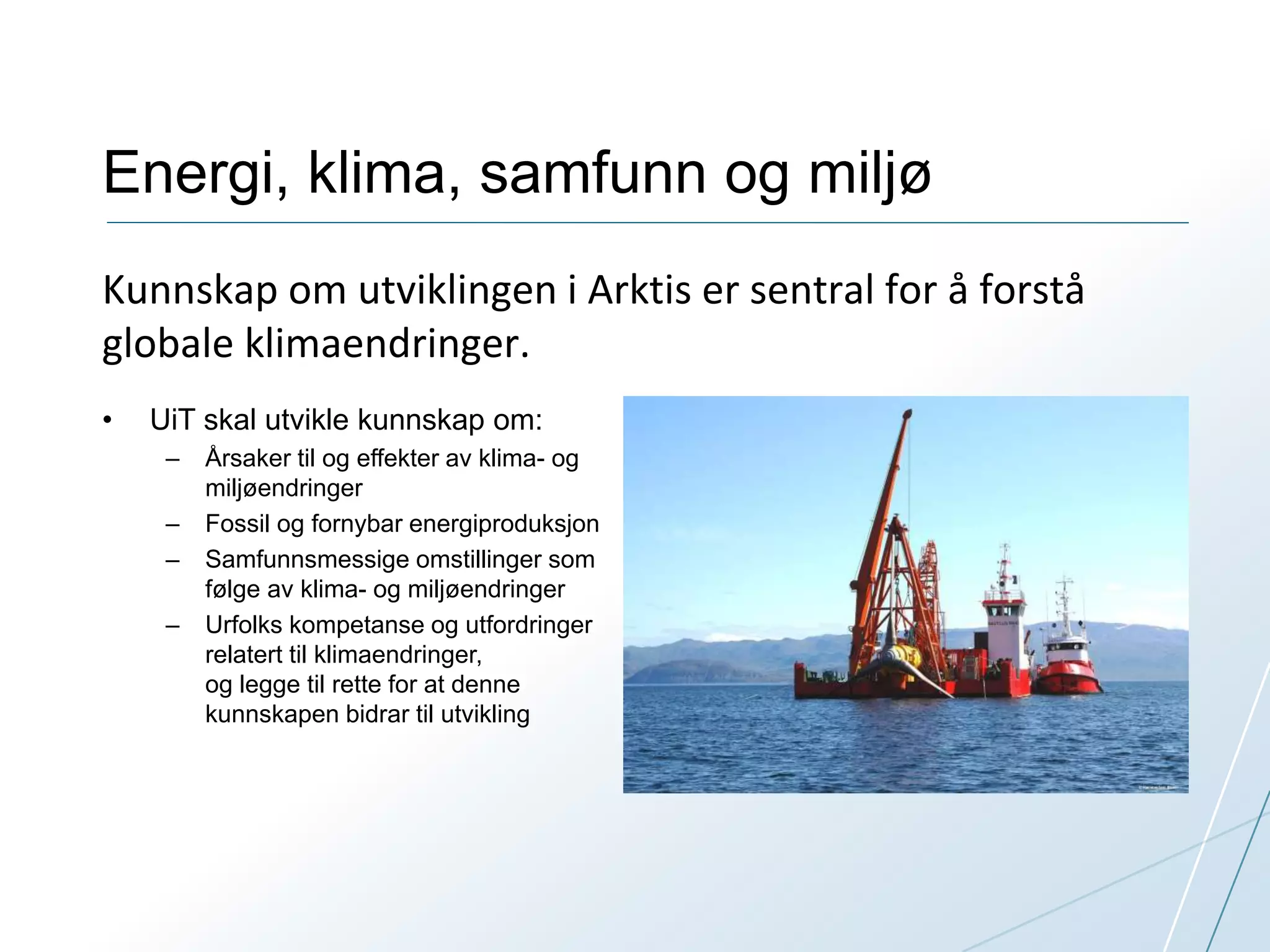 Energi, klima, samfunn og miljø 
Kunnskap om utviklingen i Arktis er sentral for å forstå 
globale klimaendringer. 
• UiT skal utvikle kunnskap om: 
– Årsaker til og effekter av klima- og 
miljøendringer 
– Fossil og fornybar energiproduksjon 
– Samfunnsmessige omstillinger som 
følge av klima- og miljøendringer 
– Urfolks kompetanse og utfordringer 
relatert til klimaendringer, 
og legge til rette for at denne 
kunnskapen bidrar til utvikling 
 